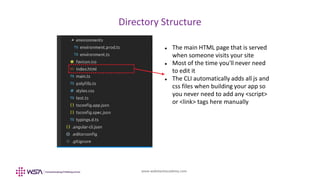 www.webstackacademy.com
Directory Structure
 The main HTML page that is served
when someone visits your site
 Most of the time you'll never need
to edit it
 The CLI automatically adds all js and
css files when building your app so
you never need to add any <script>
or <link> tags here manually
 