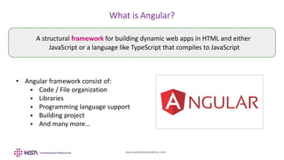 www.webstackacademy.com
What is Angular?
• Angular framework consist of:
 Code / File organization
 Libraries
 Programming language support
 Building project
 And many more…
A structural framework for building dynamic web apps in HTML and either
JavaScript or a language like TypeScript that compiles to JavaScript
 