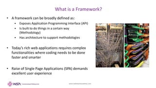 www.webstackacademy.com
BCD
What is a Framework?
A
• A framework can be broadly defined as:
 Exposes Application Programming Interface (API)
 Is built to do things in a certain way
(Methodology)
 Has architecture to support methodologies
• Today’s rich web applications requires complex
functionalities where coding needs to be done
faster and smarter
• Raise of Single Page Applications (SPA) demands
excellent user experience
 