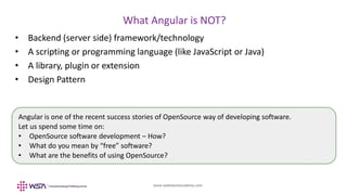 www.webstackacademy.com
BCD
What Angular is NOT?
A
• Backend (server side) framework/technology
• A scripting or programming language (like JavaScript or Java)
• A library, plugin or extension
• Design Pattern
Angular is one of the recent success stories of OpenSource way of developing software.
Let us spend some time on:
• OpenSource software development – How?
• What do you mean by “free” software?
• What are the benefits of using OpenSource?
 