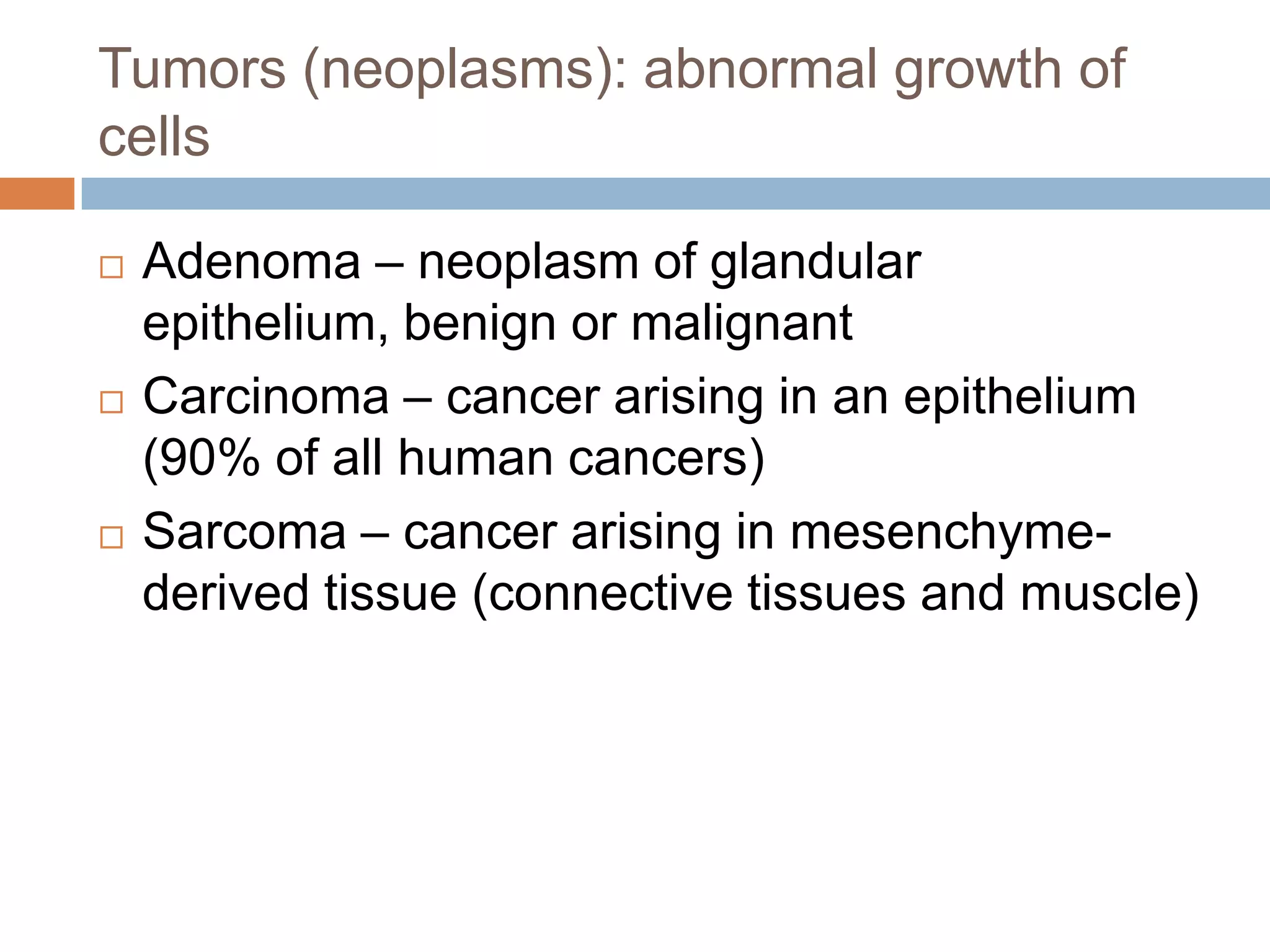 Tumors (neoplasms): abnormal growth of
cells

   Adenoma – neoplasm of glandular
    epithelium, benign or malignant
   Carcinoma – cancer arising in an epithelium
    (90% of all human cancers)
   Sarcoma – cancer arising in mesenchyme-
    derived tissue (connective tissues and muscle)
 