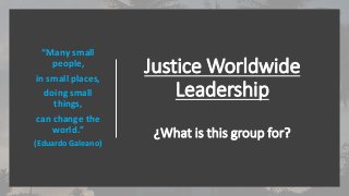 Justice Worldwide
Leadership
¿What is this group for?
“Many small
people,
in small places,
doing small
things,
can change the
world.”
(Eduardo Galeano)
 