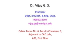 Dr. Vijay G. S.
Professor
Dept. of Mech. & Mfg. Engg.
9980032104
vijay.gs@manipal.edu
Cabin: Room No. 6, Faculty Chambers 3,
Adjacent to CAD Lab.,
AB1, First Floor
 