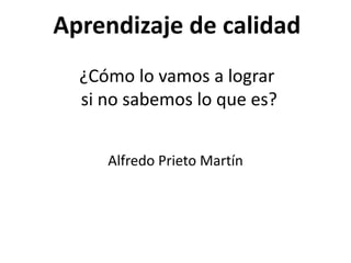 Aprendizaje de calidad
¿Cómo lo vamos a lograr
si no sabemos lo que es?
Alfredo Prieto Martín
 