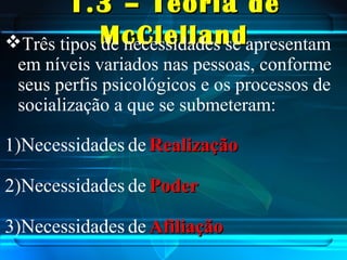 1.3 – Teoria de1.3 – Teoria de
McClellandMcClellandTrês tipos de necessidades se apresentam
em níveis variados nas pessoas, conforme
seus perfis psicológicos e os processos de
socialização a que se submeteram:
1)Necessidades de RealizaçãoRealização
2)Necessidades de PoderPoder
3)Necessidades de AfiliaçãoAfiliação
 