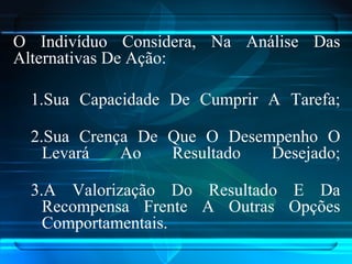 O Indivíduo Considera, Na Análise Das
Alternativas De Ação:
1.Sua Capacidade De Cumprir A Tarefa;
2.Sua Crença De Que O Desempenho O
Levará Ao Resultado Desejado;
3.A Valorização Do Resultado E Da
Recompensa Frente A Outras Opções
Comportamentais.
 