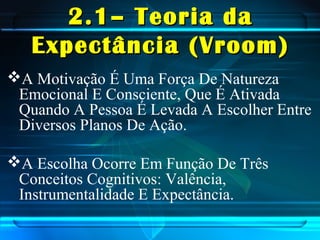 2.1– Teoria da2.1– Teoria da
Expectância (Vroom)Expectância (Vroom)
A Motivação É Uma Força De Natureza
Emocional E Consciente, Que É Ativada
Quando A Pessoa É Levada A Escolher Entre
Diversos Planos De Ação.
A Escolha Ocorre Em Função De Três
Conceitos Cognitivos: Valência,
Instrumentalidade E Expectância.
 