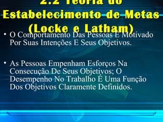 2.2 Teoria do2.2 Teoria do
Estabelecimento de MetasEstabelecimento de Metas
(Locke e Latham)(Locke e Latham)• O Comportamento Das Pessoas É Motivado
Por Suas Intenções E Seus Objetivos.
• As Pessoas Empenham Esforços Na
Consecução De Seus Objetivos; O
Desempenho No Trabalho É Uma Função
Dos Objetivos Claramente Definidos.
 