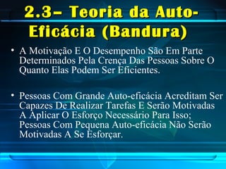 2.3– Teoria da Auto-2.3– Teoria da Auto-
Eficácia (Bandura)Eficácia (Bandura)
• A Motivação E O Desempenho São Em Parte
Determinados Pela Crença Das Pessoas Sobre O
Quanto Elas Podem Ser Eficientes.
• Pessoas Com Grande Auto-eficácia Acreditam Ser
Capazes De Realizar Tarefas E Serão Motivadas
A Aplicar O Esforço Necessário Para Isso;
Pessoas Com Pequena Auto-eficácia Não Serão
Motivadas A Se Esforçar.
 