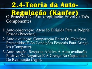 2.4-Teoria da Auto-2.4-Teoria da Auto-
Regulação (Kanfer)Regulação (Kanfer)O Processo De Auto-regulação Envolve Três
Componentes:
1.Auto-observação: Atenção Dirigida Para A Própria
Pessoa (Perceber).
2.Auto-avaliação: Comparação Entre Os Objetivos
Pretendidos E As Condições Pessoais Para Atingí-
los (Comparar).
3.Auto-reação: Resposta Afetiva À Auto-avaliação
Positiva Ou Negativa E À Crença Na Capacidade
De Realização (Agir).
 