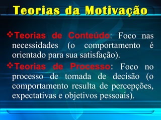 Teorias da MotivaçãoTeorias da Motivação
Teorias de Conteúdo: Foco nas
necessidades (o comportamento é
orientado para sua satisfação).
Teorias de Processo: Foco no
processo de tomada de decisão (o
comportamento resulta de percepções,
expectativas e objetivos pessoais).
 