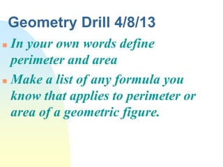 Geometry Drill 4/8/13
 In your own words define
  perimeter and area
 Make a list of any formula you

  know that applies to perimeter or
  area of a geometric figure.
 