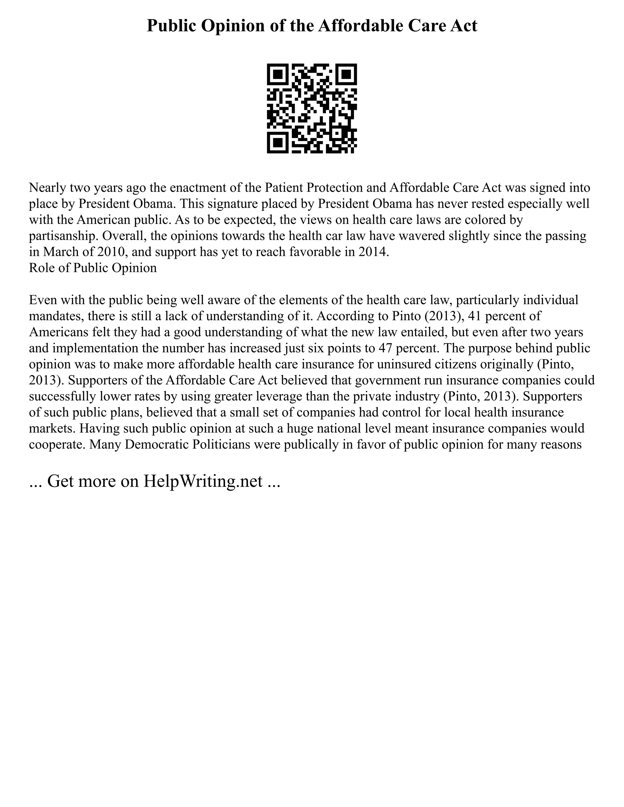 Public Opinion of the Affordable Care Act
Nearly two years ago the enactment of the Patient Protection and Affordable Care Act was signed into
place by President Obama. This signature placed by President Obama has never rested especially well
with the American public. As to be expected, the views on health care laws are colored by
partisanship. Overall, the opinions towards the health car law have wavered slightly since the passing
in March of 2010, and support has yet to reach favorable in 2014.
Role of Public Opinion
Even with the public being well aware of the elements of the health care law, particularly individual
mandates, there is still a lack of understanding of it. According to Pinto (2013), 41 percent of
Americans felt they had a good understanding of what the new law entailed, but even after two years
and implementation the number has increased just six points to 47 percent. The purpose behind public
opinion was to make more affordable health care insurance for uninsured citizens originally (Pinto,
2013). Supporters of the Affordable Care Act believed that government run insurance companies could
successfully lower rates by using greater leverage than the private industry (Pinto, 2013). Supporters
of such public plans, believed that a small set of companies had control for local health insurance
markets. Having such public opinion at such a huge national level meant insurance companies would
cooperate. Many Democratic Politicians were publically in favor of public opinion for many reasons
... Get more on HelpWriting.net ...
 