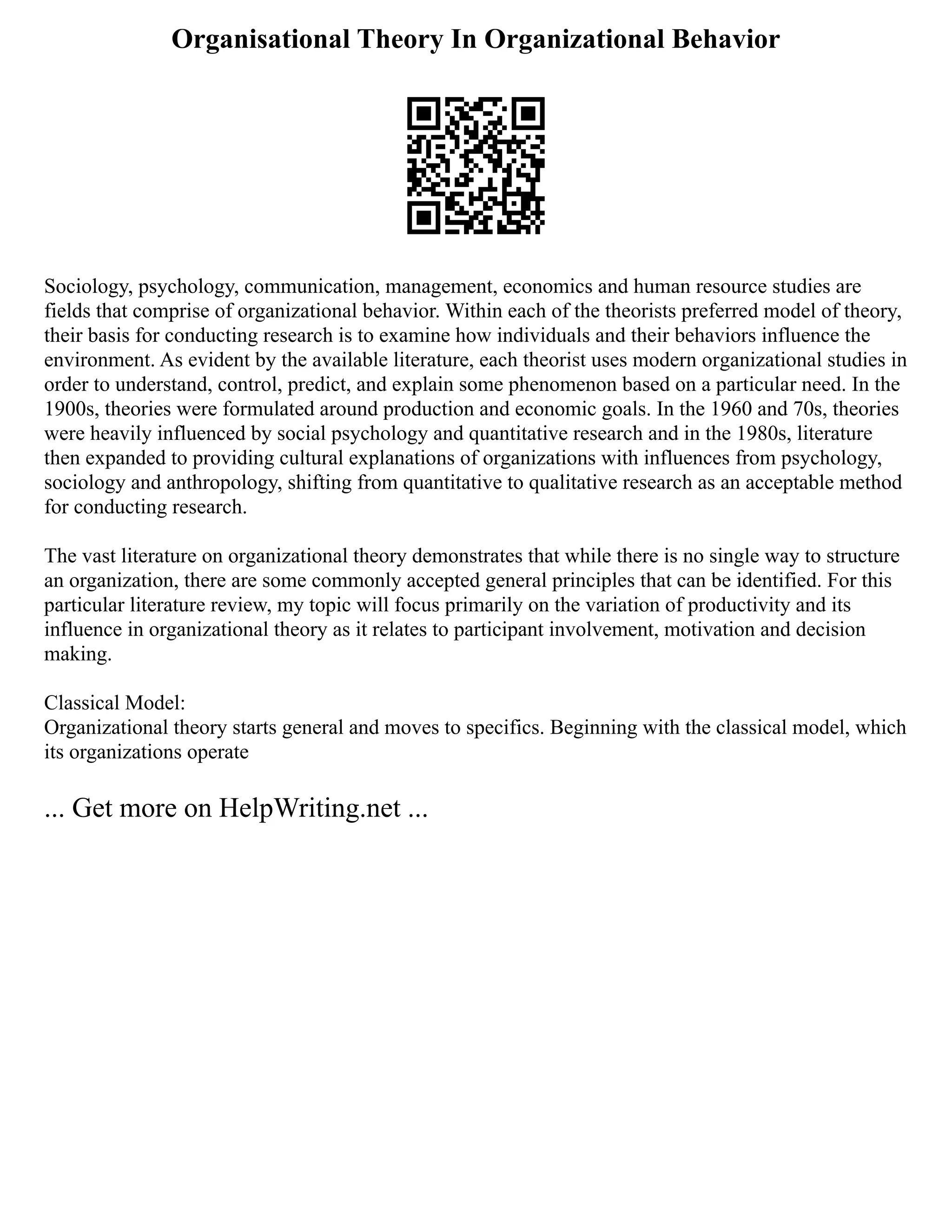 Organisational Theory In Organizational Behavior
Sociology, psychology, communication, management, economics and human resource studies are
fields that comprise of organizational behavior. Within each of the theorists preferred model of theory,
their basis for conducting research is to examine how individuals and their behaviors influence the
environment. As evident by the available literature, each theorist uses modern organizational studies in
order to understand, control, predict, and explain some phenomenon based on a particular need. In the
1900s, theories were formulated around production and economic goals. In the 1960 and 70s, theories
were heavily influenced by social psychology and quantitative research and in the 1980s, literature
then expanded to providing cultural explanations of organizations with influences from psychology,
sociology and anthropology, shifting from quantitative to qualitative research as an acceptable method
for conducting research.
The vast literature on organizational theory demonstrates that while there is no single way to structure
an organization, there are some commonly accepted general principles that can be identified. For this
particular literature review, my topic will focus primarily on the variation of productivity and its
influence in organizational theory as it relates to participant involvement, motivation and decision
making.
Classical Model:
Organizational theory starts general and moves to specifics. Beginning with the classical model, which
its organizations operate
... Get more on HelpWriting.net ...
 