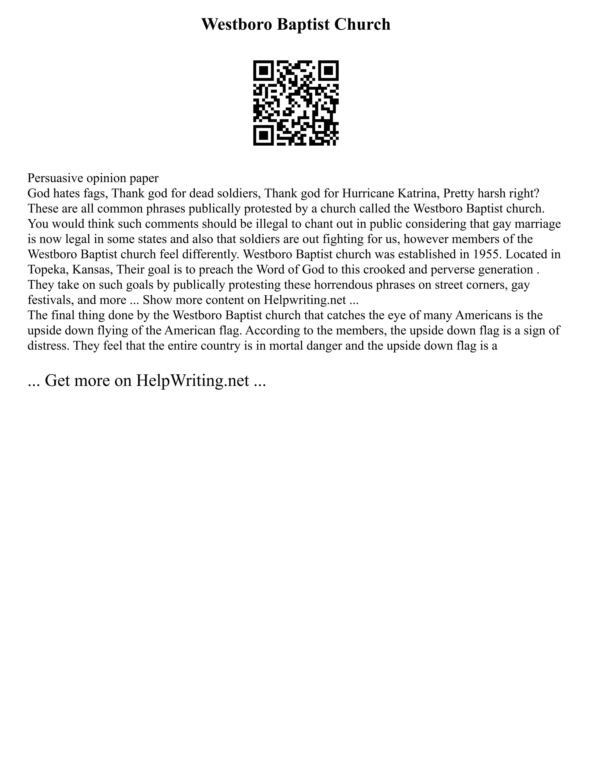 Westboro Baptist Church
Persuasive opinion paper
God hates fags, Thank god for dead soldiers, Thank god for Hurricane Katrina, Pretty harsh right?
These are all common phrases publically protested by a church called the Westboro Baptist church.
You would think such comments should be illegal to chant out in public considering that gay marriage
is now legal in some states and also that soldiers are out fighting for us, however members of the
Westboro Baptist church feel differently. Westboro Baptist church was established in 1955. Located in
Topeka, Kansas, Their goal is to preach the Word of God to this crooked and perverse generation .
They take on such goals by publically protesting these horrendous phrases on street corners, gay
festivals, and more ... Show more content on Helpwriting.net ...
The final thing done by the Westboro Baptist church that catches the eye of many Americans is the
upside down flying of the American flag. According to the members, the upside down flag is a sign of
distress. They feel that the entire country is in mortal danger and the upside down flag is a
... Get more on HelpWriting.net ...
 