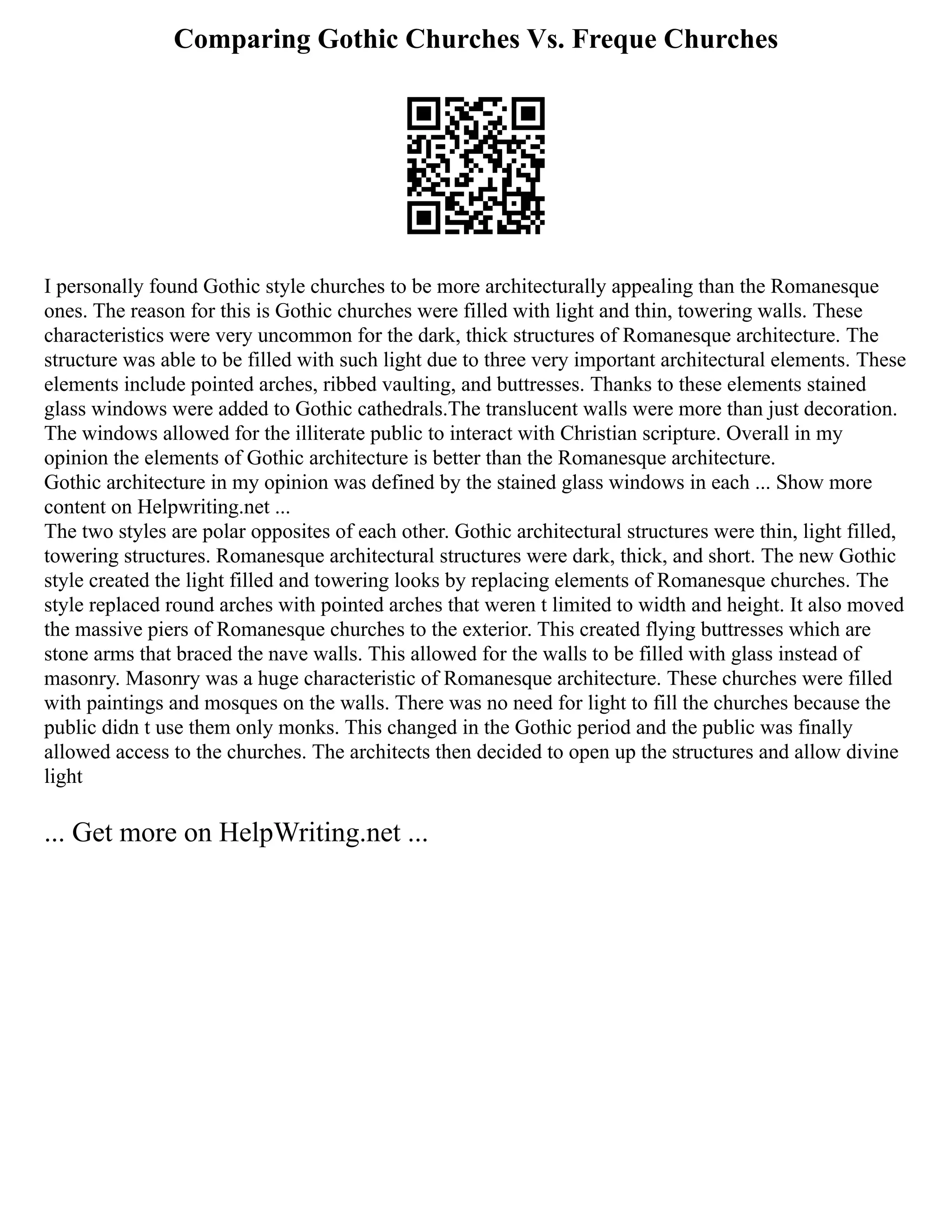 Comparing Gothic Churches Vs. Freque Churches
I personally found Gothic style churches to be more architecturally appealing than the Romanesque
ones. The reason for this is Gothic churches were filled with light and thin, towering walls. These
characteristics were very uncommon for the dark, thick structures of Romanesque architecture. The
structure was able to be filled with such light due to three very important architectural elements. These
elements include pointed arches, ribbed vaulting, and buttresses. Thanks to these elements stained
glass windows were added to Gothic cathedrals.The translucent walls were more than just decoration.
The windows allowed for the illiterate public to interact with Christian scripture. Overall in my
opinion the elements of Gothic architecture is better than the Romanesque architecture.
Gothic architecture in my opinion was defined by the stained glass windows in each ... Show more
content on Helpwriting.net ...
The two styles are polar opposites of each other. Gothic architectural structures were thin, light filled,
towering structures. Romanesque architectural structures were dark, thick, and short. The new Gothic
style created the light filled and towering looks by replacing elements of Romanesque churches. The
style replaced round arches with pointed arches that weren t limited to width and height. It also moved
the massive piers of Romanesque churches to the exterior. This created flying buttresses which are
stone arms that braced the nave walls. This allowed for the walls to be filled with glass instead of
masonry. Masonry was a huge characteristic of Romanesque architecture. These churches were filled
with paintings and mosques on the walls. There was no need for light to fill the churches because the
public didn t use them only monks. This changed in the Gothic period and the public was finally
allowed access to the churches. The architects then decided to open up the structures and allow divine
light
... Get more on HelpWriting.net ...
 
