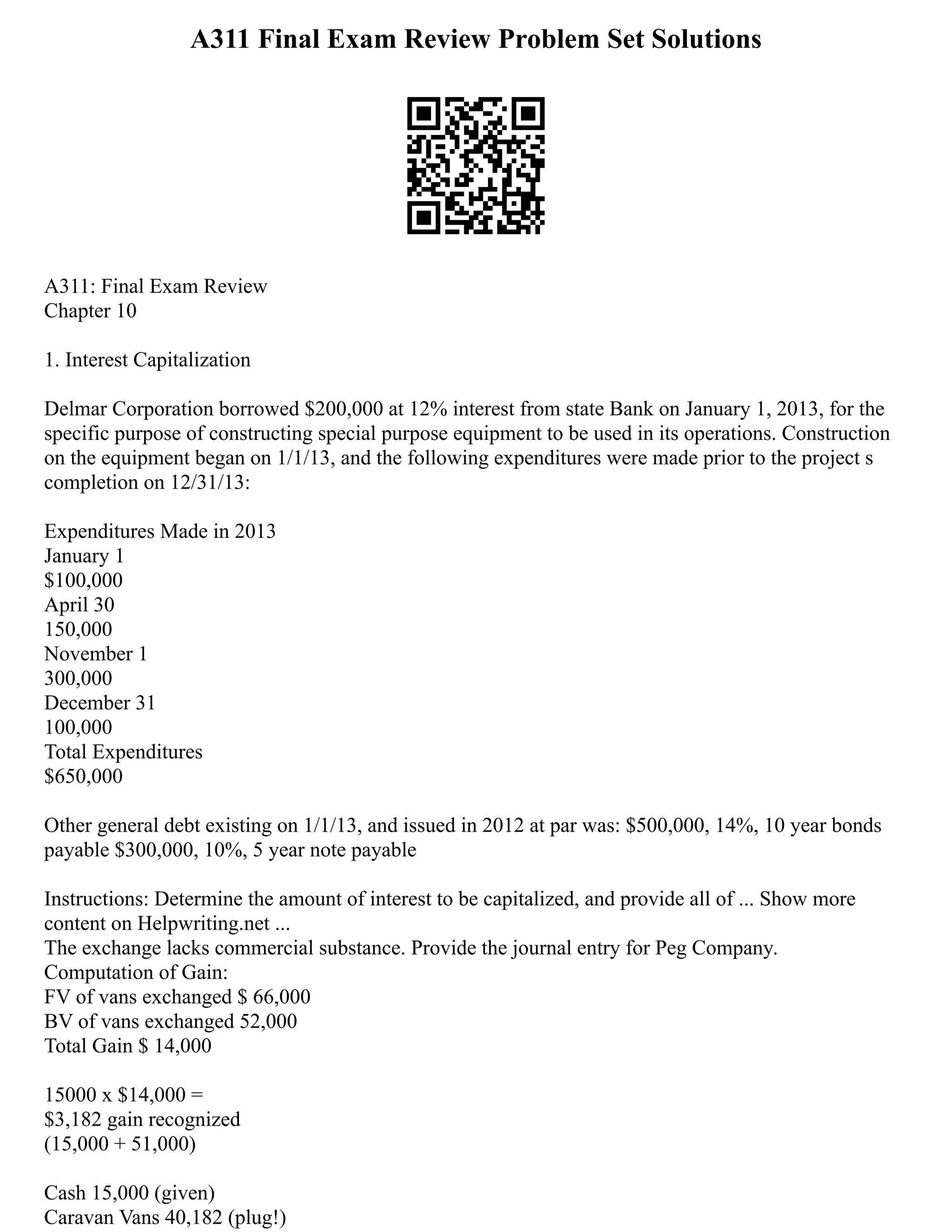 A311 Final Exam Review Problem Set Solutions
A311: Final Exam Review
Chapter 10
1. Interest Capitalization
Delmar Corporation borrowed $200,000 at 12% interest from state Bank on January 1, 2013, for the
specific purpose of constructing special purpose equipment to be used in its operations. Construction
on the equipment began on 1/1/13, and the following expenditures were made prior to the project s
completion on 12/31/13:
Expenditures Made in 2013
January 1
$100,000
April 30
150,000
November 1
300,000
December 31
100,000
Total Expenditures
$650,000
Other general debt existing on 1/1/13, and issued in 2012 at par was: $500,000, 14%, 10 year bonds
payable $300,000, 10%, 5 year note payable
Instructions: Determine the amount of interest to be capitalized, and provide all of ... Show more
content on Helpwriting.net ...
The exchange lacks commercial substance. Provide the journal entry for Peg Company.
Computation of Gain:
FV of vans exchanged $ 66,000
BV of vans exchanged 52,000
Total Gain $ 14,000
15000 x $14,000 =
$3,182 gain recognized
(15,000 + 51,000)
Cash 15,000 (given)
Caravan Vans 40,182 (plug!)
 