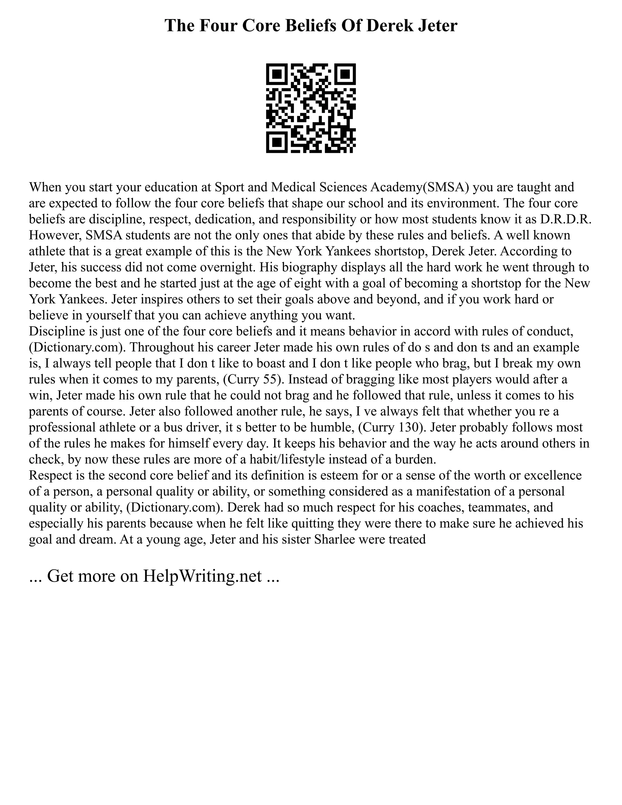 The Four Core Beliefs Of Derek Jeter
When you start your education at Sport and Medical Sciences Academy(SMSA) you are taught and
are expected to follow the four core beliefs that shape our school and its environment. The four core
beliefs are discipline, respect, dedication, and responsibility or how most students know it as D.R.D.R.
However, SMSA students are not the only ones that abide by these rules and beliefs. A well known
athlete that is a great example of this is the New York Yankees shortstop, Derek Jeter. According to
Jeter, his success did not come overnight. His biography displays all the hard work he went through to
become the best and he started just at the age of eight with a goal of becoming a shortstop for the New
York Yankees. Jeter inspires others to set their goals above and beyond, and if you work hard or
believe in yourself that you can achieve anything you want.
Discipline is just one of the four core beliefs and it means behavior in accord with rules of conduct,
(Dictionary.com). Throughout his career Jeter made his own rules of do s and don ts and an example
is, I always tell people that I don t like to boast and I don t like people who brag, but I break my own
rules when it comes to my parents, (Curry 55). Instead of bragging like most players would after a
win, Jeter made his own rule that he could not brag and he followed that rule, unless it comes to his
parents of course. Jeter also followed another rule, he says, I ve always felt that whether you re a
professional athlete or a bus driver, it s better to be humble, (Curry 130). Jeter probably follows most
of the rules he makes for himself every day. It keeps his behavior and the way he acts around others in
check, by now these rules are more of a habit/lifestyle instead of a burden.
Respect is the second core belief and its definition is esteem for or a sense of the worth or excellence
of a person, a personal quality or ability, or something considered as a manifestation of a personal
quality or ability, (Dictionary.com). Derek had so much respect for his coaches, teammates, and
especially his parents because when he felt like quitting they were there to make sure he achieved his
goal and dream. At a young age, Jeter and his sister Sharlee were treated
... Get more on HelpWriting.net ...
 