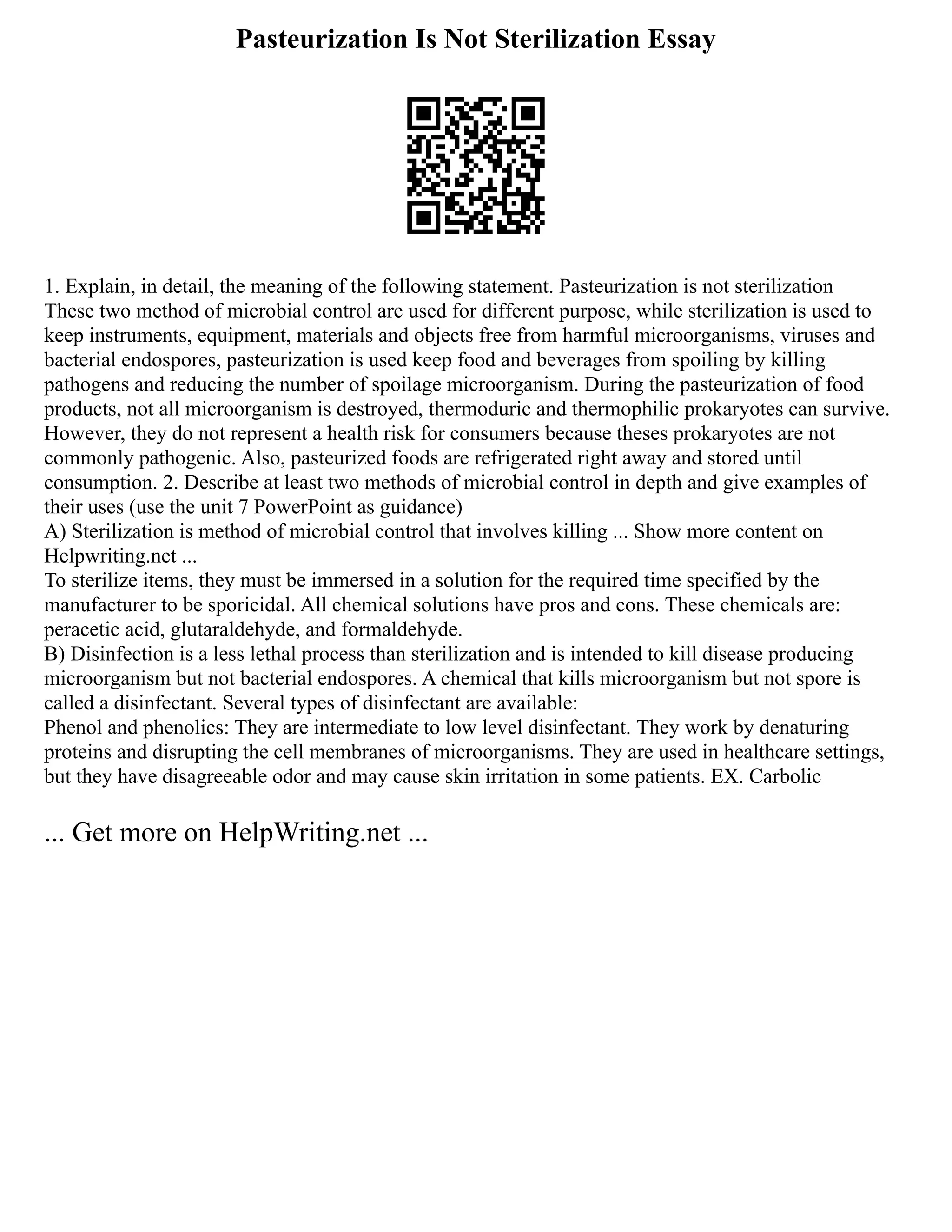 Pasteurization Is Not Sterilization Essay
1. Explain, in detail, the meaning of the following statement. Pasteurization is not sterilization
These two method of microbial control are used for different purpose, while sterilization is used to
keep instruments, equipment, materials and objects free from harmful microorganisms, viruses and
bacterial endospores, pasteurization is used keep food and beverages from spoiling by killing
pathogens and reducing the number of spoilage microorganism. During the pasteurization of food
products, not all microorganism is destroyed, thermoduric and thermophilic prokaryotes can survive.
However, they do not represent a health risk for consumers because theses prokaryotes are not
commonly pathogenic. Also, pasteurized foods are refrigerated right away and stored until
consumption. 2. Describe at least two methods of microbial control in depth and give examples of
their uses (use the unit 7 PowerPoint as guidance)
A) Sterilization is method of microbial control that involves killing ... Show more content on
Helpwriting.net ...
To sterilize items, they must be immersed in a solution for the required time specified by the
manufacturer to be sporicidal. All chemical solutions have pros and cons. These chemicals are:
peracetic acid, glutaraldehyde, and formaldehyde.
B) Disinfection is a less lethal process than sterilization and is intended to kill disease producing
microorganism but not bacterial endospores. A chemical that kills microorganism but not spore is
called a disinfectant. Several types of disinfectant are available:
Phenol and phenolics: They are intermediate to low level disinfectant. They work by denaturing
proteins and disrupting the cell membranes of microorganisms. They are used in healthcare settings,
but they have disagreeable odor and may cause skin irritation in some patients. EX. Carbolic
... Get more on HelpWriting.net ...
 