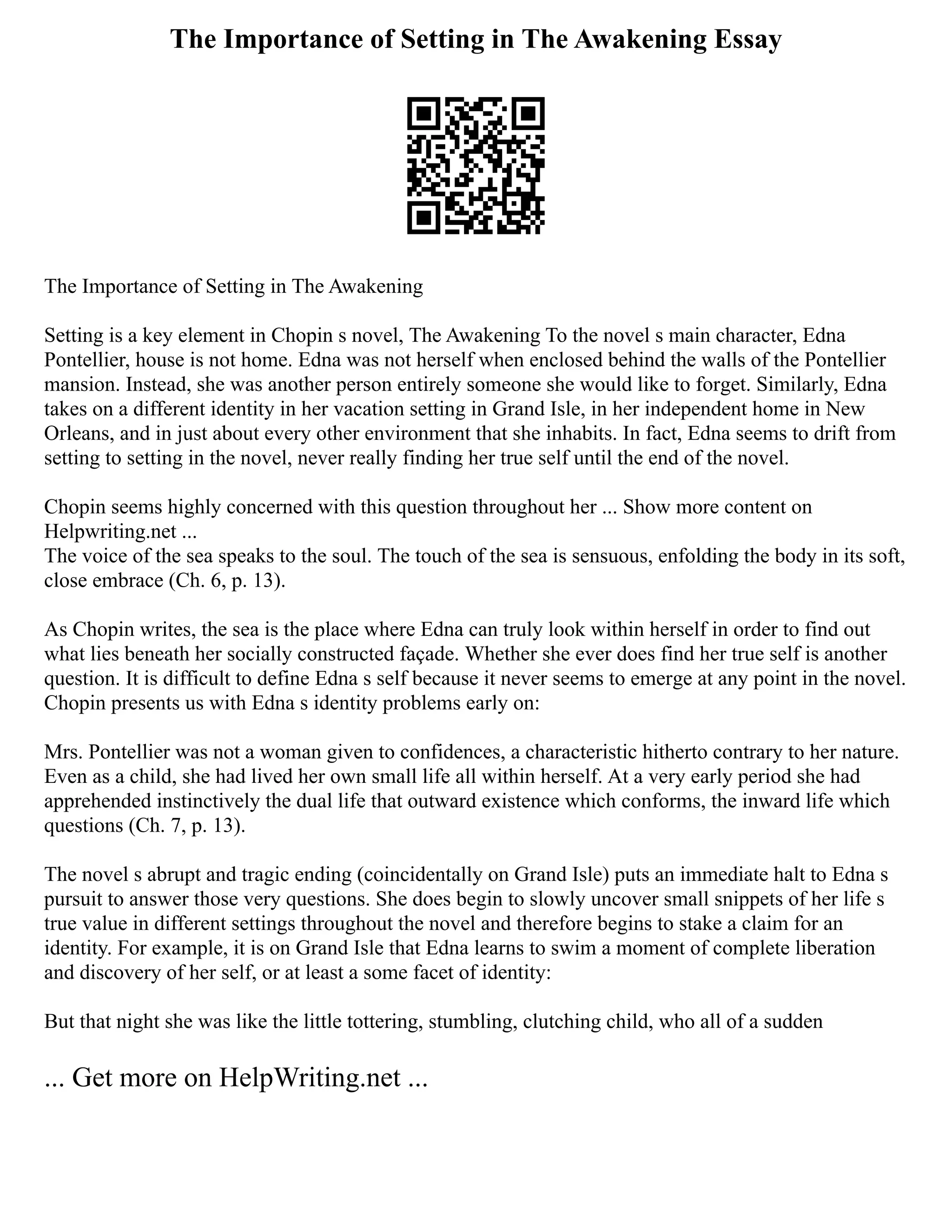 The Importance of Setting in The Awakening Essay
The Importance of Setting in The Awakening
Setting is a key element in Chopin s novel, The Awakening To the novel s main character, Edna
Pontellier, house is not home. Edna was not herself when enclosed behind the walls of the Pontellier
mansion. Instead, she was another person entirely someone she would like to forget. Similarly, Edna
takes on a different identity in her vacation setting in Grand Isle, in her independent home in New
Orleans, and in just about every other environment that she inhabits. In fact, Edna seems to drift from
setting to setting in the novel, never really finding her true self until the end of the novel.
Chopin seems highly concerned with this question throughout her ... Show more content on
Helpwriting.net ...
The voice of the sea speaks to the soul. The touch of the sea is sensuous, enfolding the body in its soft,
close embrace (Ch. 6, p. 13).
As Chopin writes, the sea is the place where Edna can truly look within herself in order to find out
what lies beneath her socially constructed façade. Whether she ever does find her true self is another
question. It is difficult to define Edna s self because it never seems to emerge at any point in the novel.
Chopin presents us with Edna s identity problems early on:
Mrs. Pontellier was not a woman given to confidences, a characteristic hitherto contrary to her nature.
Even as a child, she had lived her own small life all within herself. At a very early period she had
apprehended instinctively the dual life that outward existence which conforms, the inward life which
questions (Ch. 7, p. 13).
The novel s abrupt and tragic ending (coincidentally on Grand Isle) puts an immediate halt to Edna s
pursuit to answer those very questions. She does begin to slowly uncover small snippets of her life s
true value in different settings throughout the novel and therefore begins to stake a claim for an
identity. For example, it is on Grand Isle that Edna learns to swim a moment of complete liberation
and discovery of her self, or at least a some facet of identity:
But that night she was like the little tottering, stumbling, clutching child, who all of a sudden
... Get more on HelpWriting.net ...
 