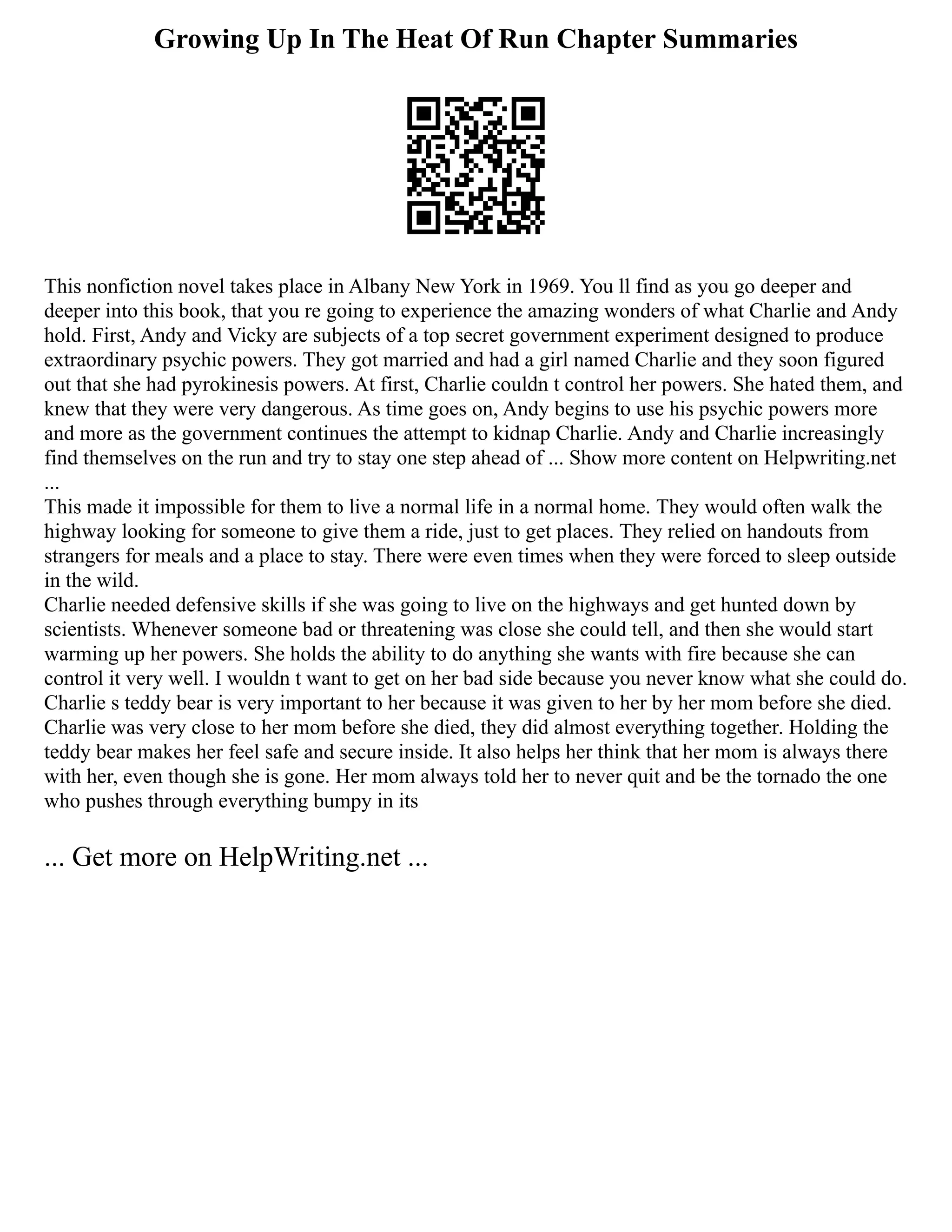 Growing Up In The Heat Of Run Chapter Summaries
This nonfiction novel takes place in Albany New York in 1969. You ll find as you go deeper and
deeper into this book, that you re going to experience the amazing wonders of what Charlie and Andy
hold. First, Andy and Vicky are subjects of a top secret government experiment designed to produce
extraordinary psychic powers. They got married and had a girl named Charlie and they soon figured
out that she had pyrokinesis powers. At first, Charlie couldn t control her powers. She hated them, and
knew that they were very dangerous. As time goes on, Andy begins to use his psychic powers more
and more as the government continues the attempt to kidnap Charlie. Andy and Charlie increasingly
find themselves on the run and try to stay one step ahead of ... Show more content on Helpwriting.net
...
This made it impossible for them to live a normal life in a normal home. They would often walk the
highway looking for someone to give them a ride, just to get places. They relied on handouts from
strangers for meals and a place to stay. There were even times when they were forced to sleep outside
in the wild.
Charlie needed defensive skills if she was going to live on the highways and get hunted down by
scientists. Whenever someone bad or threatening was close she could tell, and then she would start
warming up her powers. She holds the ability to do anything she wants with fire because she can
control it very well. I wouldn t want to get on her bad side because you never know what she could do.
Charlie s teddy bear is very important to her because it was given to her by her mom before she died.
Charlie was very close to her mom before she died, they did almost everything together. Holding the
teddy bear makes her feel safe and secure inside. It also helps her think that her mom is always there
with her, even though she is gone. Her mom always told her to never quit and be the tornado the one
who pushes through everything bumpy in its
... Get more on HelpWriting.net ...
 