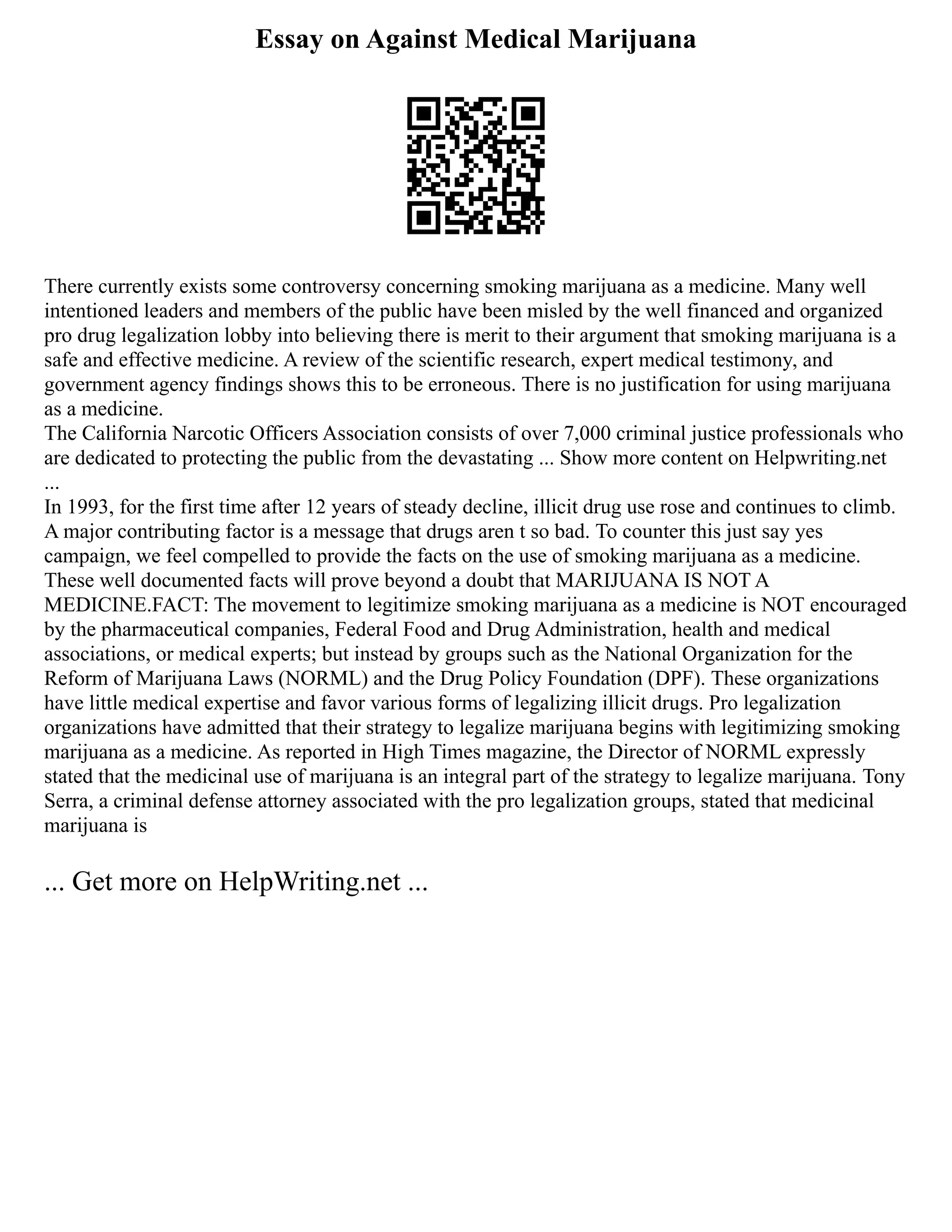 Essay on Against Medical Marijuana
There currently exists some controversy concerning smoking marijuana as a medicine. Many well
intentioned leaders and members of the public have been misled by the well financed and organized
pro drug legalization lobby into believing there is merit to their argument that smoking marijuana is a
safe and effective medicine. A review of the scientific research, expert medical testimony, and
government agency findings shows this to be erroneous. There is no justification for using marijuana
as a medicine.
The California Narcotic Officers Association consists of over 7,000 criminal justice professionals who
are dedicated to protecting the public from the devastating ... Show more content on Helpwriting.net
...
In 1993, for the first time after 12 years of steady decline, illicit drug use rose and continues to climb.
A major contributing factor is a message that drugs aren t so bad. To counter this just say yes
campaign, we feel compelled to provide the facts on the use of smoking marijuana as a medicine.
These well documented facts will prove beyond a doubt that MARIJUANA IS NOT A
MEDICINE.FACT: The movement to legitimize smoking marijuana as a medicine is NOT encouraged
by the pharmaceutical companies, Federal Food and Drug Administration, health and medical
associations, or medical experts; but instead by groups such as the National Organization for the
Reform of Marijuana Laws (NORML) and the Drug Policy Foundation (DPF). These organizations
have little medical expertise and favor various forms of legalizing illicit drugs. Pro legalization
organizations have admitted that their strategy to legalize marijuana begins with legitimizing smoking
marijuana as a medicine. As reported in High Times magazine, the Director of NORML expressly
stated that the medicinal use of marijuana is an integral part of the strategy to legalize marijuana. Tony
Serra, a criminal defense attorney associated with the pro legalization groups, stated that medicinal
marijuana is
... Get more on HelpWriting.net ...
 
