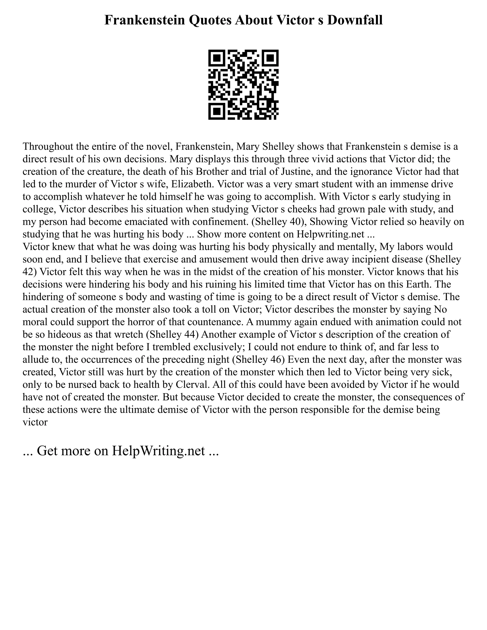 Frankenstein Quotes About Victor s Downfall
Throughout the entire of the novel, Frankenstein, Mary Shelley shows that Frankenstein s demise is a
direct result of his own decisions. Mary displays this through three vivid actions that Victor did; the
creation of the creature, the death of his Brother and trial of Justine, and the ignorance Victor had that
led to the murder of Victor s wife, Elizabeth. Victor was a very smart student with an immense drive
to accomplish whatever he told himself he was going to accomplish. With Victor s early studying in
college, Victor describes his situation when studying Victor s cheeks had grown pale with study, and
my person had become emaciated with confinement. (Shelley 40), Showing Victor relied so heavily on
studying that he was hurting his body ... Show more content on Helpwriting.net ...
Victor knew that what he was doing was hurting his body physically and mentally, My labors would
soon end, and I believe that exercise and amusement would then drive away incipient disease (Shelley
42) Victor felt this way when he was in the midst of the creation of his monster. Victor knows that his
decisions were hindering his body and his ruining his limited time that Victor has on this Earth. The
hindering of someone s body and wasting of time is going to be a direct result of Victor s demise. The
actual creation of the monster also took a toll on Victor; Victor describes the monster by saying No
moral could support the horror of that countenance. A mummy again endued with animation could not
be so hideous as that wretch (Shelley 44) Another example of Victor s description of the creation of
the monster the night before I trembled exclusively; I could not endure to think of, and far less to
allude to, the occurrences of the preceding night (Shelley 46) Even the next day, after the monster was
created, Victor still was hurt by the creation of the monster which then led to Victor being very sick,
only to be nursed back to health by Clerval. All of this could have been avoided by Victor if he would
have not of created the monster. But because Victor decided to create the monster, the consequences of
these actions were the ultimate demise of Victor with the person responsible for the demise being
victor
... Get more on HelpWriting.net ...
 