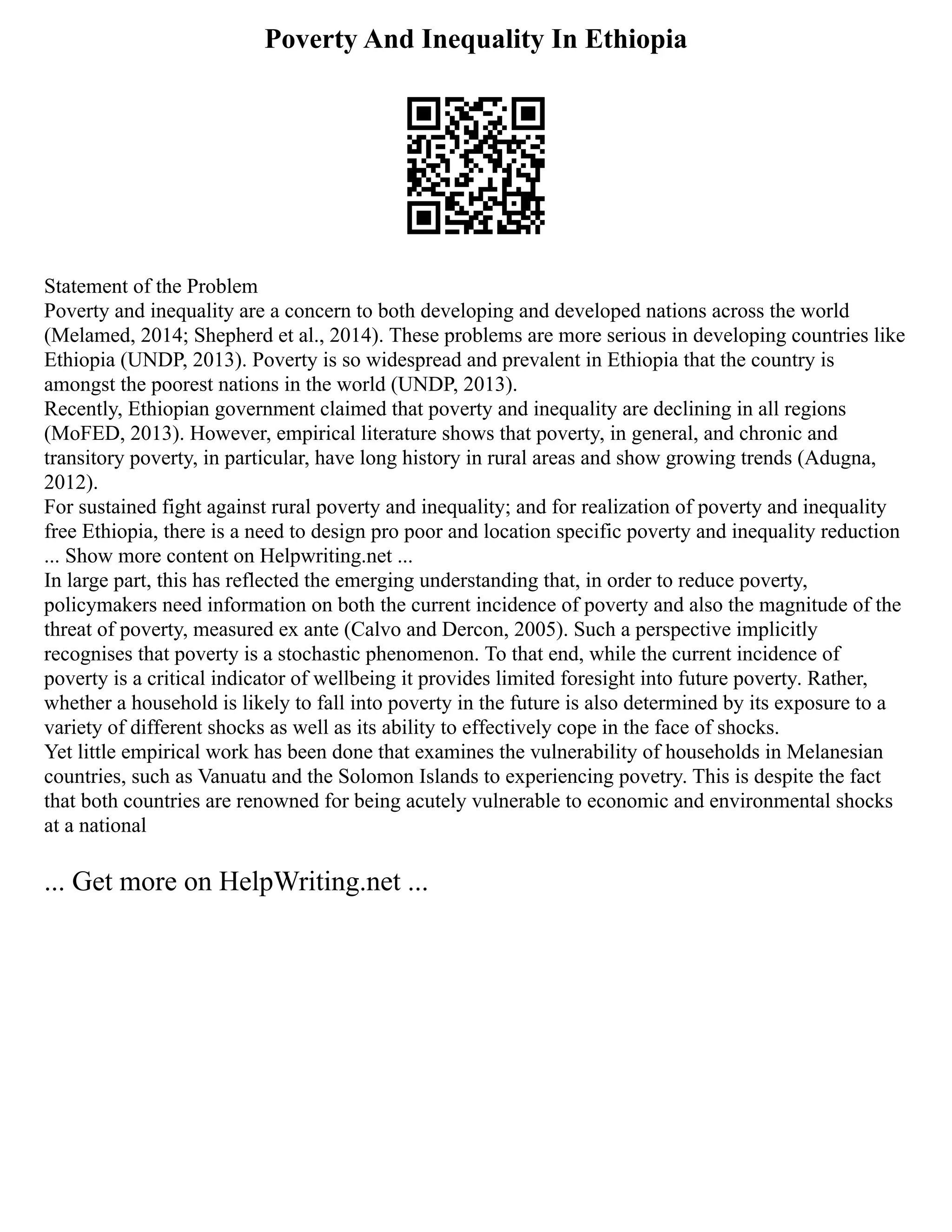 Poverty And Inequality In Ethiopia
Statement of the Problem
Poverty and inequality are a concern to both developing and developed nations across the world
(Melamed, 2014; Shepherd et al., 2014). These problems are more serious in developing countries like
Ethiopia (UNDP, 2013). Poverty is so widespread and prevalent in Ethiopia that the country is
amongst the poorest nations in the world (UNDP, 2013).
Recently, Ethiopian government claimed that poverty and inequality are declining in all regions
(MoFED, 2013). However, empirical literature shows that poverty, in general, and chronic and
transitory poverty, in particular, have long history in rural areas and show growing trends (Adugna,
2012).
For sustained fight against rural poverty and inequality; and for realization of poverty and inequality
free Ethiopia, there is a need to design pro poor and location specific poverty and inequality reduction
... Show more content on Helpwriting.net ...
In large part, this has reflected the emerging understanding that, in order to reduce poverty,
policymakers need information on both the current incidence of poverty and also the magnitude of the
threat of poverty, measured ex ante (Calvo and Dercon, 2005). Such a perspective implicitly
recognises that poverty is a stochastic phenomenon. To that end, while the current incidence of
poverty is a critical indicator of wellbeing it provides limited foresight into future poverty. Rather,
whether a household is likely to fall into poverty in the future is also determined by its exposure to a
variety of different shocks as well as its ability to effectively cope in the face of shocks.
Yet little empirical work has been done that examines the vulnerability of households in Melanesian
countries, such as Vanuatu and the Solomon Islands to experiencing povetry. This is despite the fact
that both countries are renowned for being acutely vulnerable to economic and environmental shocks
at a national
... Get more on HelpWriting.net ...
 
