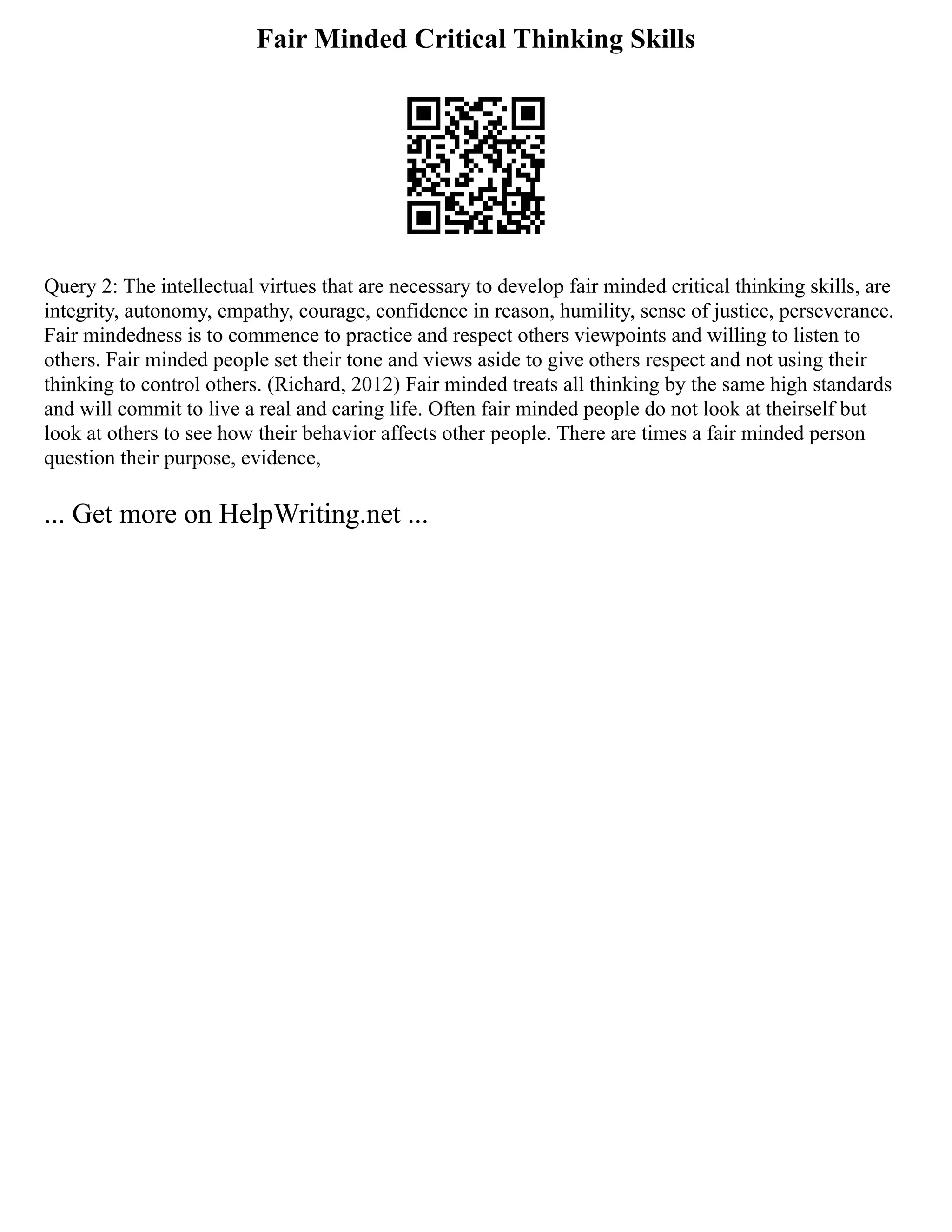 Fair Minded Critical Thinking Skills
Query 2: The intellectual virtues that are necessary to develop fair minded critical thinking skills, are
integrity, autonomy, empathy, courage, confidence in reason, humility, sense of justice, perseverance.
Fair mindedness is to commence to practice and respect others viewpoints and willing to listen to
others. Fair minded people set their tone and views aside to give others respect and not using their
thinking to control others. (Richard, 2012) Fair minded treats all thinking by the same high standards
and will commit to live a real and caring life. Often fair minded people do not look at theirself but
look at others to see how their behavior affects other people. There are times a fair minded person
question their purpose, evidence,
... Get more on HelpWriting.net ...
 