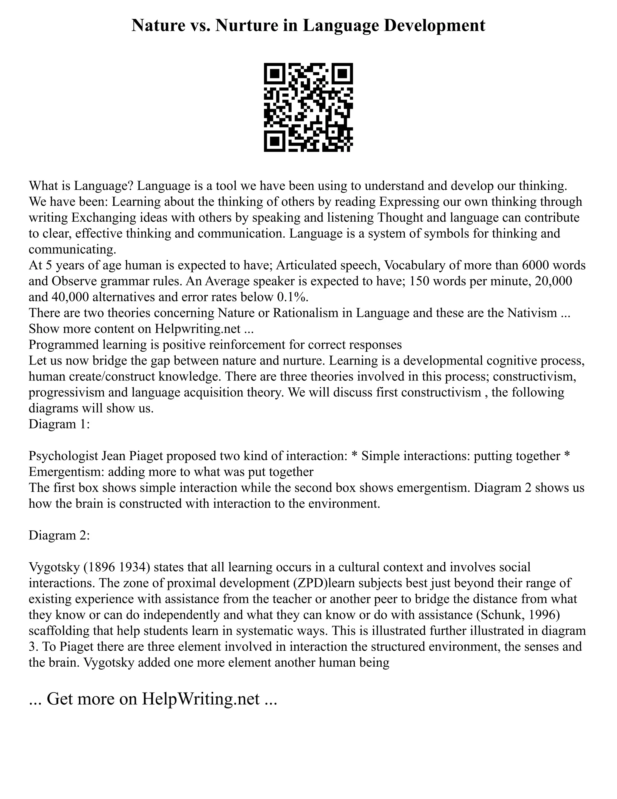 Nature vs. Nurture in Language Development
What is Language? Language is a tool we have been using to understand and develop our thinking.
We have been: Learning about the thinking of others by reading Expressing our own thinking through
writing Exchanging ideas with others by speaking and listening Thought and language can contribute
to clear, effective thinking and communication. Language is a system of symbols for thinking and
communicating.
At 5 years of age human is expected to have; Articulated speech, Vocabulary of more than 6000 words
and Observe grammar rules. An Average speaker is expected to have; 150 words per minute, 20,000
and 40,000 alternatives and error rates below 0.1%.
There are two theories concerning Nature or Rationalism in Language and these are the Nativism ...
Show more content on Helpwriting.net ...
Programmed learning is positive reinforcement for correct responses
Let us now bridge the gap between nature and nurture. Learning is a developmental cognitive process,
human create/construct knowledge. There are three theories involved in this process; constructivism,
progressivism and language acquisition theory. We will discuss first constructivism , the following
diagrams will show us.
Diagram 1:
Psychologist Jean Piaget proposed two kind of interaction: * Simple interactions: putting together *
Emergentism: adding more to what was put together
The first box shows simple interaction while the second box shows emergentism. Diagram 2 shows us
how the brain is constructed with interaction to the environment.
Diagram 2:
Vygotsky (1896 1934) states that all learning occurs in a cultural context and involves social
interactions. The zone of proximal development (ZPD)learn subjects best just beyond their range of
existing experience with assistance from the teacher or another peer to bridge the distance from what
they know or can do independently and what they can know or do with assistance (Schunk, 1996)
scaffolding that help students learn in systematic ways. This is illustrated further illustrated in diagram
3. To Piaget there are three element involved in interaction the structured environment, the senses and
the brain. Vygotsky added one more element another human being
... Get more on HelpWriting.net ...
 
