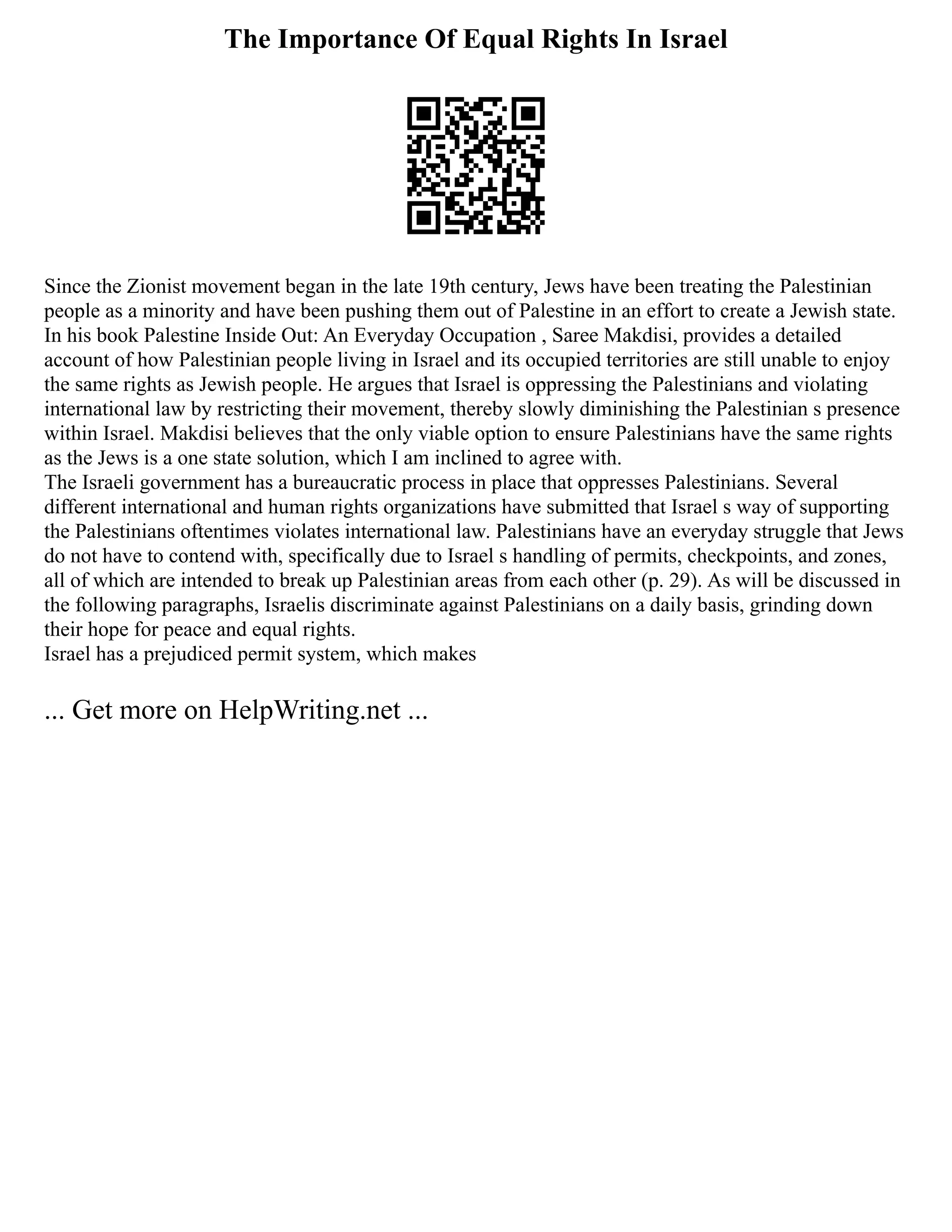 The Importance Of Equal Rights In Israel
Since the Zionist movement began in the late 19th century, Jews have been treating the Palestinian
people as a minority and have been pushing them out of Palestine in an effort to create a Jewish state.
In his book Palestine Inside Out: An Everyday Occupation , Saree Makdisi, provides a detailed
account of how Palestinian people living in Israel and its occupied territories are still unable to enjoy
the same rights as Jewish people. He argues that Israel is oppressing the Palestinians and violating
international law by restricting their movement, thereby slowly diminishing the Palestinian s presence
within Israel. Makdisi believes that the only viable option to ensure Palestinians have the same rights
as the Jews is a one state solution, which I am inclined to agree with.
The Israeli government has a bureaucratic process in place that oppresses Palestinians. Several
different international and human rights organizations have submitted that Israel s way of supporting
the Palestinians oftentimes violates international law. Palestinians have an everyday struggle that Jews
do not have to contend with, specifically due to Israel s handling of permits, checkpoints, and zones,
all of which are intended to break up Palestinian areas from each other (p. 29). As will be discussed in
the following paragraphs, Israelis discriminate against Palestinians on a daily basis, grinding down
their hope for peace and equal rights.
Israel has a prejudiced permit system, which makes
... Get more on HelpWriting.net ...
 