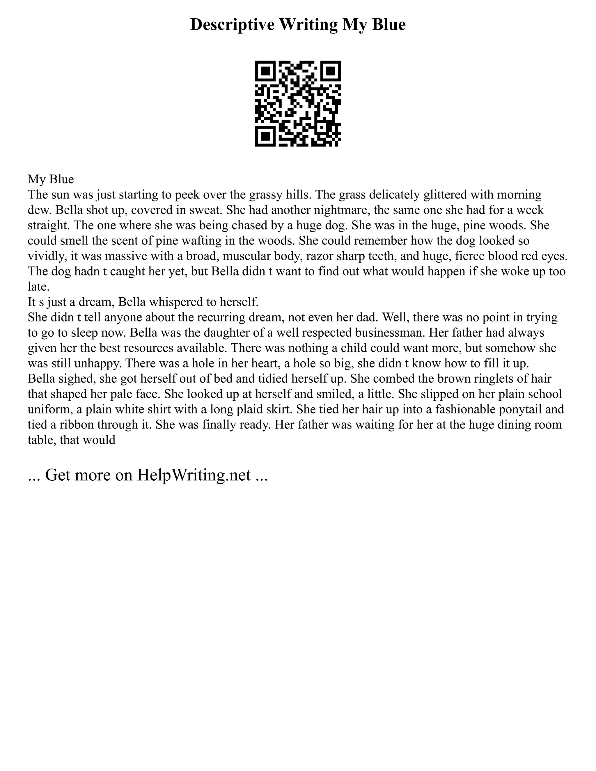 Descriptive Writing My Blue
My Blue
The sun was just starting to peek over the grassy hills. The grass delicately glittered with morning
dew. Bella shot up, covered in sweat. She had another nightmare, the same one she had for a week
straight. The one where she was being chased by a huge dog. She was in the huge, pine woods. She
could smell the scent of pine wafting in the woods. She could remember how the dog looked so
vividly, it was massive with a broad, muscular body, razor sharp teeth, and huge, fierce blood red eyes.
The dog hadn t caught her yet, but Bella didn t want to find out what would happen if she woke up too
late.
It s just a dream, Bella whispered to herself.
She didn t tell anyone about the recurring dream, not even her dad. Well, there was no point in trying
to go to sleep now. Bella was the daughter of a well respected businessman. Her father had always
given her the best resources available. There was nothing a child could want more, but somehow she
was still unhappy. There was a hole in her heart, a hole so big, she didn t know how to fill it up.
Bella sighed, she got herself out of bed and tidied herself up. She combed the brown ringlets of hair
that shaped her pale face. She looked up at herself and smiled, a little. She slipped on her plain school
uniform, a plain white shirt with a long plaid skirt. She tied her hair up into a fashionable ponytail and
tied a ribbon through it. She was finally ready. Her father was waiting for her at the huge dining room
table, that would
... Get more on HelpWriting.net ...
 