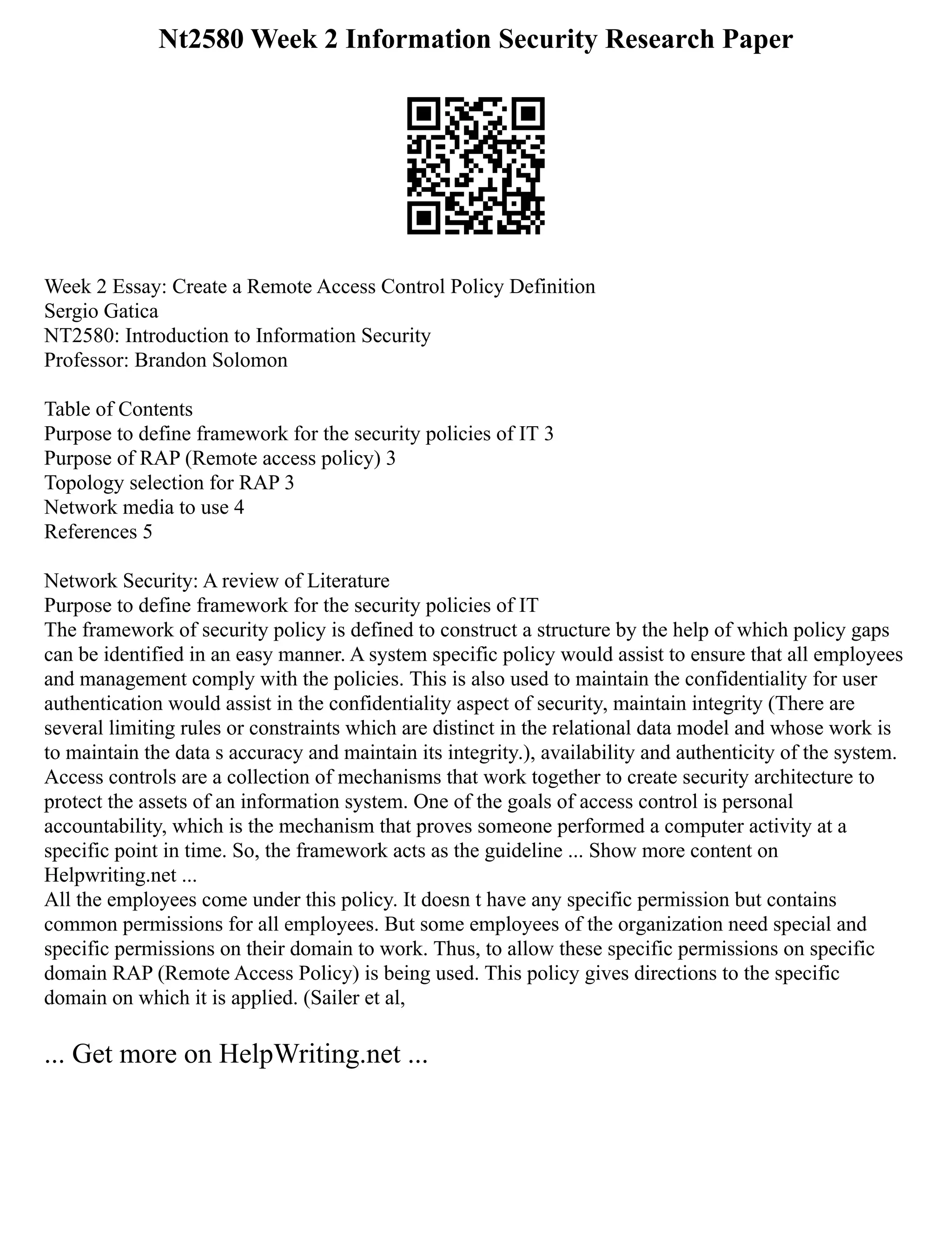 Nt2580 Week 2 Information Security Research Paper
Week 2 Essay: Create a Remote Access Control Policy Definition
Sergio Gatica
NT2580: Introduction to Information Security
Professor: Brandon Solomon
Table of Contents
Purpose to define framework for the security policies of IT 3
Purpose of RAP (Remote access policy) 3
Topology selection for RAP 3
Network media to use 4
References 5
Network Security: A review of Literature
Purpose to define framework for the security policies of IT
The framework of security policy is defined to construct a structure by the help of which policy gaps
can be identified in an easy manner. A system specific policy would assist to ensure that all employees
and management comply with the policies. This is also used to maintain the confidentiality for user
authentication would assist in the confidentiality aspect of security, maintain integrity (There are
several limiting rules or constraints which are distinct in the relational data model and whose work is
to maintain the data s accuracy and maintain its integrity.), availability and authenticity of the system.
Access controls are a collection of mechanisms that work together to create security architecture to
protect the assets of an information system. One of the goals of access control is personal
accountability, which is the mechanism that proves someone performed a computer activity at a
specific point in time. So, the framework acts as the guideline ... Show more content on
Helpwriting.net ...
All the employees come under this policy. It doesn t have any specific permission but contains
common permissions for all employees. But some employees of the organization need special and
specific permissions on their domain to work. Thus, to allow these specific permissions on specific
domain RAP (Remote Access Policy) is being used. This policy gives directions to the specific
domain on which it is applied. (Sailer et al,
... Get more on HelpWriting.net ...
 