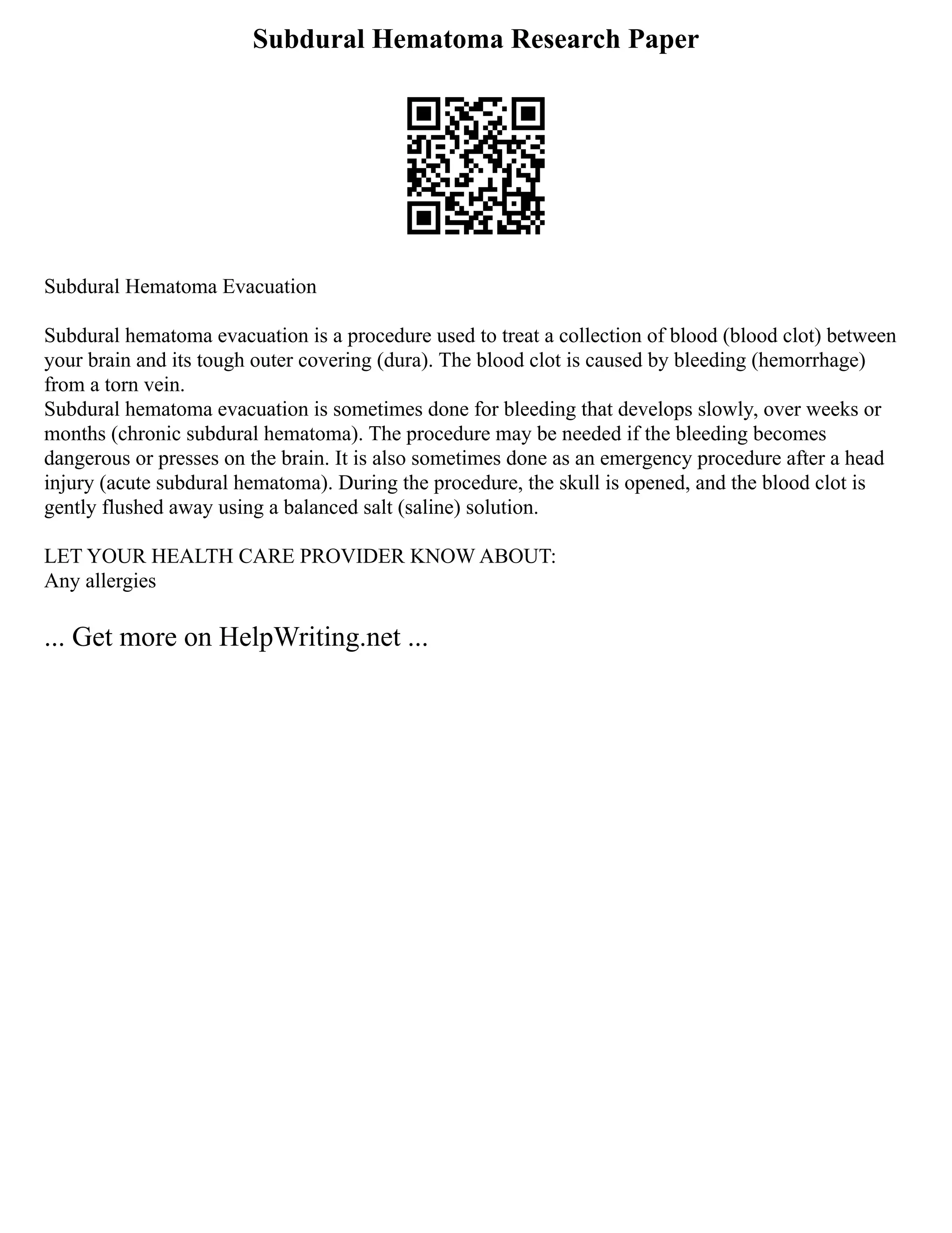 Subdural Hematoma Research Paper
Subdural Hematoma Evacuation
Subdural hematoma evacuation is a procedure used to treat a collection of blood (blood clot) between
your brain and its tough outer covering (dura). The blood clot is caused by bleeding (hemorrhage)
from a torn vein.
Subdural hematoma evacuation is sometimes done for bleeding that develops slowly, over weeks or
months (chronic subdural hematoma). The procedure may be needed if the bleeding becomes
dangerous or presses on the brain. It is also sometimes done as an emergency procedure after a head
injury (acute subdural hematoma). During the procedure, the skull is opened, and the blood clot is
gently flushed away using a balanced salt (saline) solution.
LET YOUR HEALTH CARE PROVIDER KNOW ABOUT:
Any allergies
... Get more on HelpWriting.net ...
 