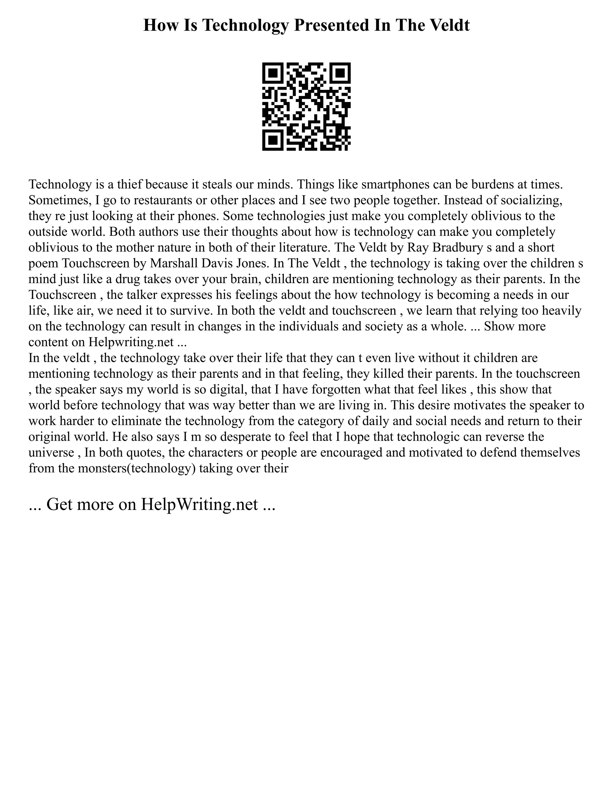 How Is Technology Presented In The Veldt
Technology is a thief because it steals our minds. Things like smartphones can be burdens at times.
Sometimes, I go to restaurants or other places and I see two people together. Instead of socializing,
they re just looking at their phones. Some technologies just make you completely oblivious to the
outside world. Both authors use their thoughts about how is technology can make you completely
oblivious to the mother nature in both of their literature. The Veldt by Ray Bradbury s and a short
poem Touchscreen by Marshall Davis Jones. In The Veldt , the technology is taking over the children s
mind just like a drug takes over your brain, children are mentioning technology as their parents. In the
Touchscreen , the talker expresses his feelings about the how technology is becoming a needs in our
life, like air, we need it to survive. In both the veldt and touchscreen , we learn that relying too heavily
on the technology can result in changes in the individuals and society as a whole. ... Show more
content on Helpwriting.net ...
In the veldt , the technology take over their life that they can t even live without it children are
mentioning technology as their parents and in that feeling, they killed their parents. In the touchscreen
, the speaker says my world is so digital, that I have forgotten what that feel likes , this show that
world before technology that was way better than we are living in. This desire motivates the speaker to
work harder to eliminate the technology from the category of daily and social needs and return to their
original world. He also says I m so desperate to feel that I hope that technologic can reverse the
universe , In both quotes, the characters or people are encouraged and motivated to defend themselves
from the monsters(technology) taking over their
... Get more on HelpWriting.net ...
 