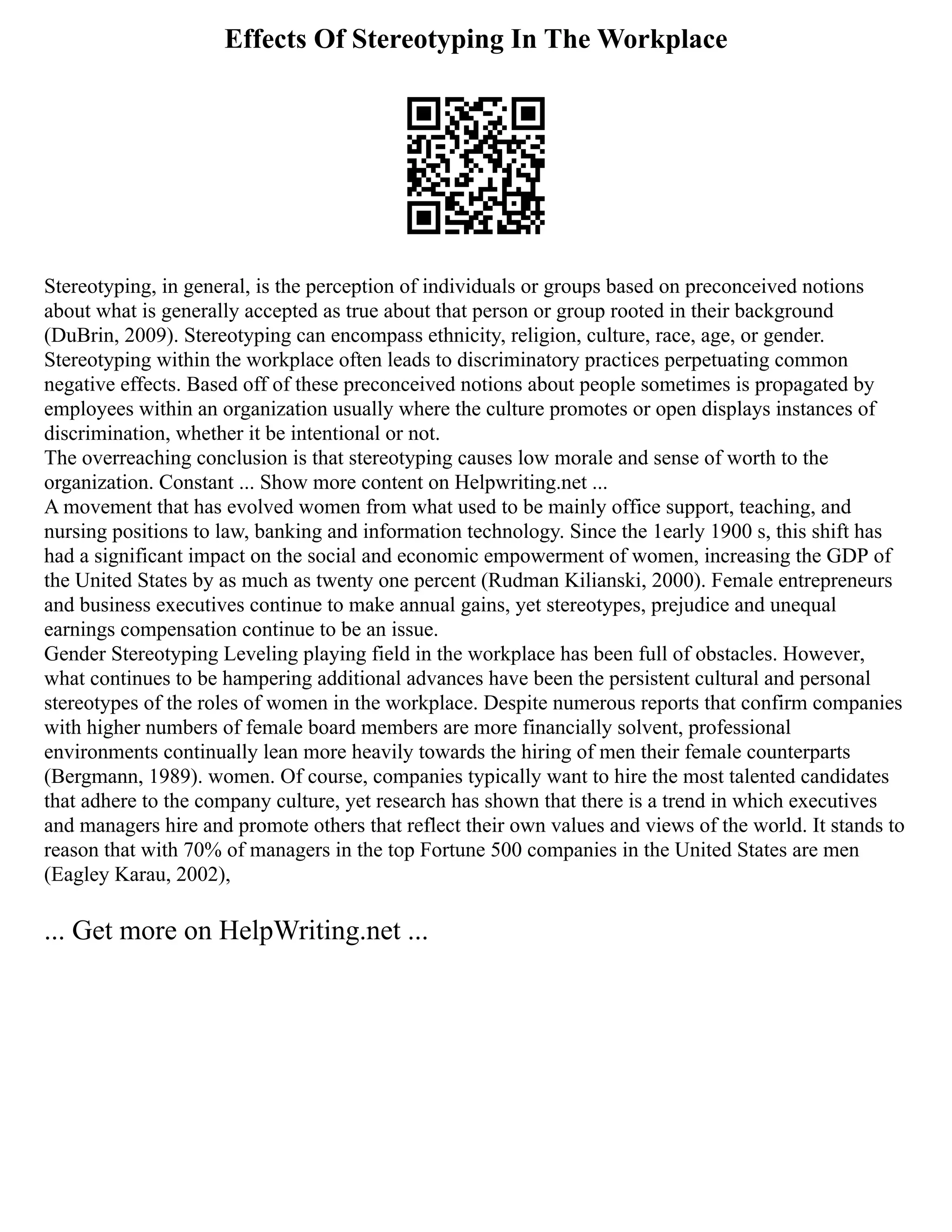 Effects Of Stereotyping In The Workplace
Stereotyping, in general, is the perception of individuals or groups based on preconceived notions
about what is generally accepted as true about that person or group rooted in their background
(DuBrin, 2009). Stereotyping can encompass ethnicity, religion, culture, race, age, or gender.
Stereotyping within the workplace often leads to discriminatory practices perpetuating common
negative effects. Based off of these preconceived notions about people sometimes is propagated by
employees within an organization usually where the culture promotes or open displays instances of
discrimination, whether it be intentional or not.
The overreaching conclusion is that stereotyping causes low morale and sense of worth to the
organization. Constant ... Show more content on Helpwriting.net ...
A movement that has evolved women from what used to be mainly office support, teaching, and
nursing positions to law, banking and information technology. Since the 1early 1900 s, this shift has
had a significant impact on the social and economic empowerment of women, increasing the GDP of
the United States by as much as twenty one percent (Rudman Kilianski, 2000). Female entrepreneurs
and business executives continue to make annual gains, yet stereotypes, prejudice and unequal
earnings compensation continue to be an issue.
Gender Stereotyping Leveling playing field in the workplace has been full of obstacles. However,
what continues to be hampering additional advances have been the persistent cultural and personal
stereotypes of the roles of women in the workplace. Despite numerous reports that confirm companies
with higher numbers of female board members are more financially solvent, professional
environments continually lean more heavily towards the hiring of men their female counterparts
(Bergmann, 1989). women. Of course, companies typically want to hire the most talented candidates
that adhere to the company culture, yet research has shown that there is a trend in which executives
and managers hire and promote others that reflect their own values and views of the world. It stands to
reason that with 70% of managers in the top Fortune 500 companies in the United States are men
(Eagley Karau, 2002),
... Get more on HelpWriting.net ...
 