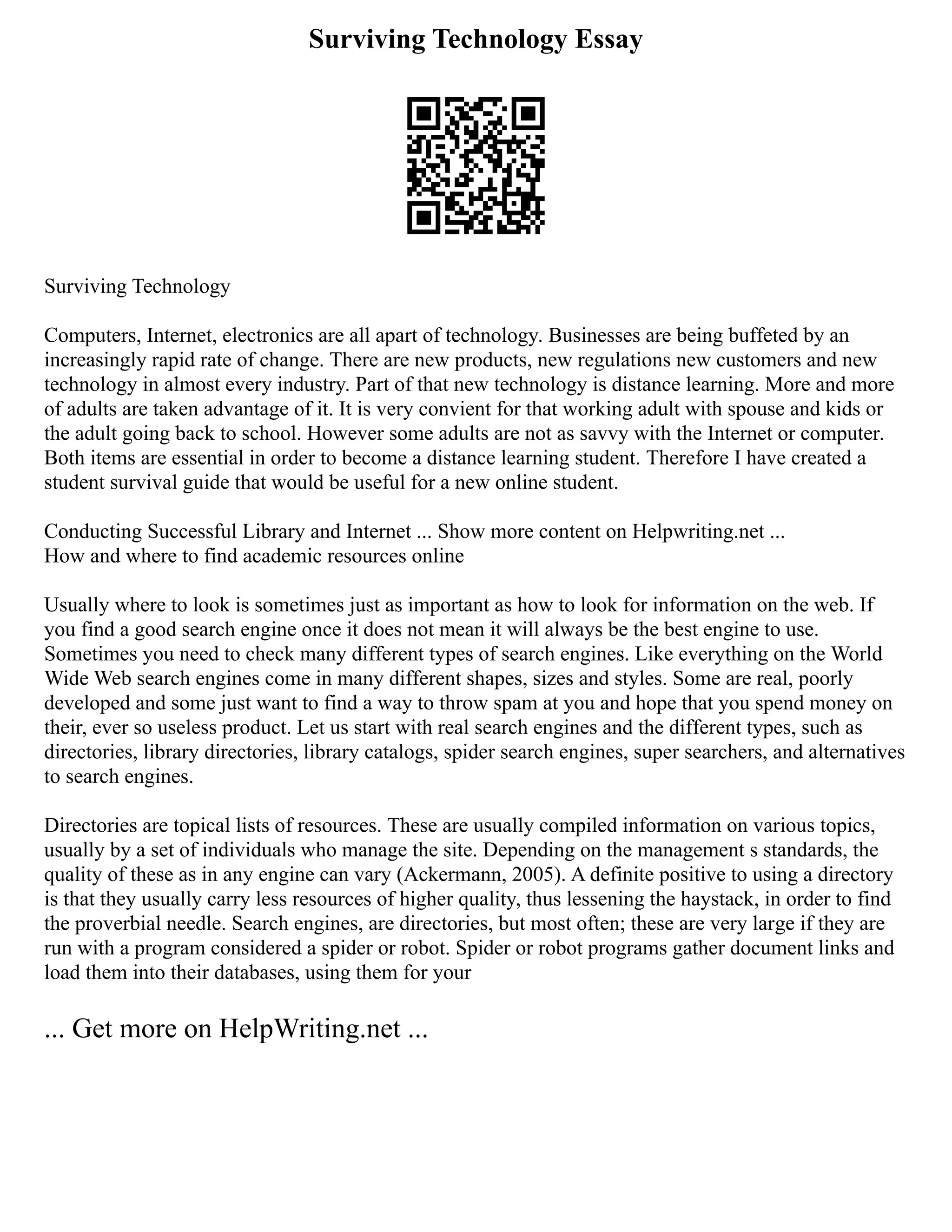 Surviving Technology Essay
Surviving Technology
Computers, Internet, electronics are all apart of technology. Businesses are being buffeted by an
increasingly rapid rate of change. There are new products, new regulations new customers and new
technology in almost every industry. Part of that new technology is distance learning. More and more
of adults are taken advantage of it. It is very convient for that working adult with spouse and kids or
the adult going back to school. However some adults are not as savvy with the Internet or computer.
Both items are essential in order to become a distance learning student. Therefore I have created a
student survival guide that would be useful for a new online student.
Conducting Successful Library and Internet ... Show more content on Helpwriting.net ...
How and where to find academic resources online
Usually where to look is sometimes just as important as how to look for information on the web. If
you find a good search engine once it does not mean it will always be the best engine to use.
Sometimes you need to check many different types of search engines. Like everything on the World
Wide Web search engines come in many different shapes, sizes and styles. Some are real, poorly
developed and some just want to find a way to throw spam at you and hope that you spend money on
their, ever so useless product. Let us start with real search engines and the different types, such as
directories, library directories, library catalogs, spider search engines, super searchers, and alternatives
to search engines.
Directories are topical lists of resources. These are usually compiled information on various topics,
usually by a set of individuals who manage the site. Depending on the management s standards, the
quality of these as in any engine can vary (Ackermann, 2005). A definite positive to using a directory
is that they usually carry less resources of higher quality, thus lessening the haystack, in order to find
the proverbial needle. Search engines, are directories, but most often; these are very large if they are
run with a program considered a spider or robot. Spider or robot programs gather document links and
load them into their databases, using them for your
... Get more on HelpWriting.net ...
 