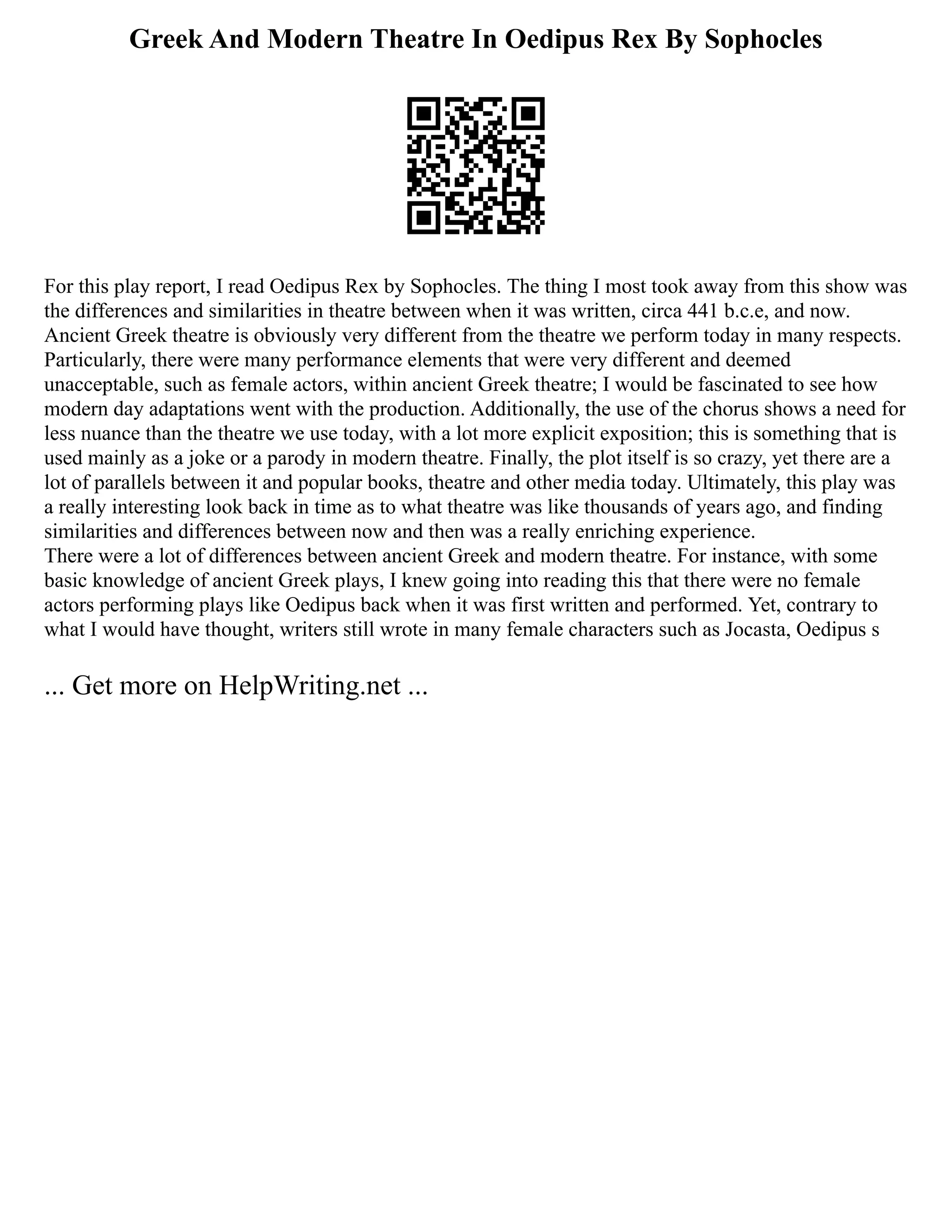 Greek And Modern Theatre In Oedipus Rex By Sophocles
For this play report, I read Oedipus Rex by Sophocles. The thing I most took away from this show was
the differences and similarities in theatre between when it was written, circa 441 b.c.e, and now.
Ancient Greek theatre is obviously very different from the theatre we perform today in many respects.
Particularly, there were many performance elements that were very different and deemed
unacceptable, such as female actors, within ancient Greek theatre; I would be fascinated to see how
modern day adaptations went with the production. Additionally, the use of the chorus shows a need for
less nuance than the theatre we use today, with a lot more explicit exposition; this is something that is
used mainly as a joke or a parody in modern theatre. Finally, the plot itself is so crazy, yet there are a
lot of parallels between it and popular books, theatre and other media today. Ultimately, this play was
a really interesting look back in time as to what theatre was like thousands of years ago, and finding
similarities and differences between now and then was a really enriching experience.
There were a lot of differences between ancient Greek and modern theatre. For instance, with some
basic knowledge of ancient Greek plays, I knew going into reading this that there were no female
actors performing plays like Oedipus back when it was first written and performed. Yet, contrary to
what I would have thought, writers still wrote in many female characters such as Jocasta, Oedipus s
... Get more on HelpWriting.net ...
 