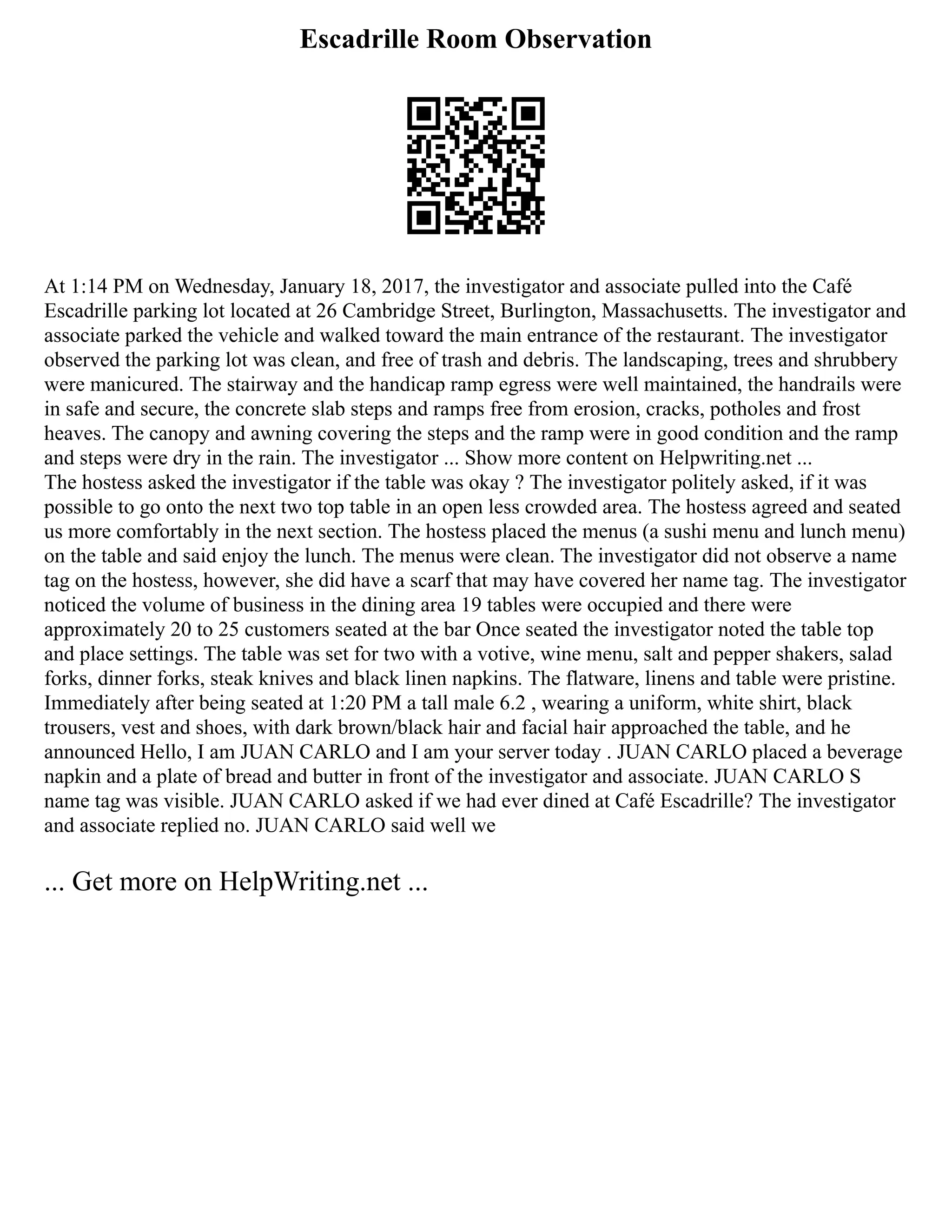 Escadrille Room Observation
At 1:14 PM on Wednesday, January 18, 2017, the investigator and associate pulled into the Café
Escadrille parking lot located at 26 Cambridge Street, Burlington, Massachusetts. The investigator and
associate parked the vehicle and walked toward the main entrance of the restaurant. The investigator
observed the parking lot was clean, and free of trash and debris. The landscaping, trees and shrubbery
were manicured. The stairway and the handicap ramp egress were well maintained, the handrails were
in safe and secure, the concrete slab steps and ramps free from erosion, cracks, potholes and frost
heaves. The canopy and awning covering the steps and the ramp were in good condition and the ramp
and steps were dry in the rain. The investigator ... Show more content on Helpwriting.net ...
The hostess asked the investigator if the table was okay ? The investigator politely asked, if it was
possible to go onto the next two top table in an open less crowded area. The hostess agreed and seated
us more comfortably in the next section. The hostess placed the menus (a sushi menu and lunch menu)
on the table and said enjoy the lunch. The menus were clean. The investigator did not observe a name
tag on the hostess, however, she did have a scarf that may have covered her name tag. The investigator
noticed the volume of business in the dining area 19 tables were occupied and there were
approximately 20 to 25 customers seated at the bar Once seated the investigator noted the table top
and place settings. The table was set for two with a votive, wine menu, salt and pepper shakers, salad
forks, dinner forks, steak knives and black linen napkins. The flatware, linens and table were pristine.
Immediately after being seated at 1:20 PM a tall male 6.2 , wearing a uniform, white shirt, black
trousers, vest and shoes, with dark brown/black hair and facial hair approached the table, and he
announced Hello, I am JUAN CARLO and I am your server today . JUAN CARLO placed a beverage
napkin and a plate of bread and butter in front of the investigator and associate. JUAN CARLO S
name tag was visible. JUAN CARLO asked if we had ever dined at Café Escadrille? The investigator
and associate replied no. JUAN CARLO said well we
... Get more on HelpWriting.net ...
 