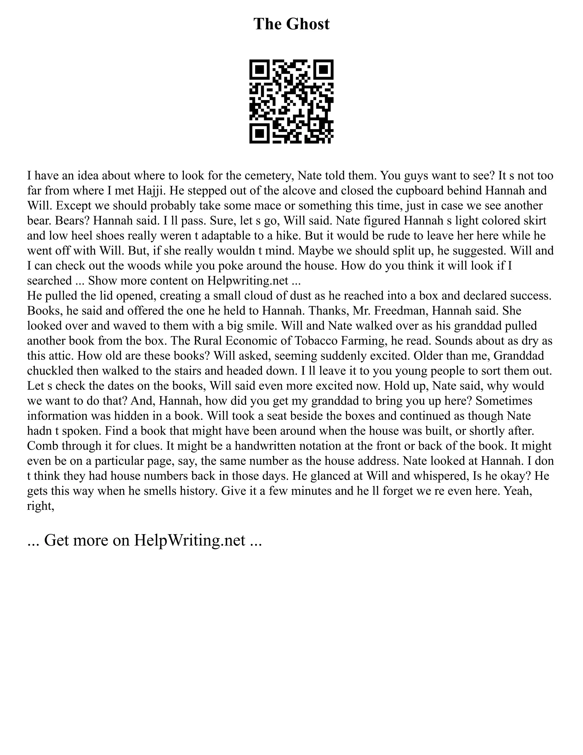 The Ghost
I have an idea about where to look for the cemetery, Nate told them. You guys want to see? It s not too
far from where I met Hajji. He stepped out of the alcove and closed the cupboard behind Hannah and
Will. Except we should probably take some mace or something this time, just in case we see another
bear. Bears? Hannah said. I ll pass. Sure, let s go, Will said. Nate figured Hannah s light colored skirt
and low heel shoes really weren t adaptable to a hike. But it would be rude to leave her here while he
went off with Will. But, if she really wouldn t mind. Maybe we should split up, he suggested. Will and
I can check out the woods while you poke around the house. How do you think it will look if I
searched ... Show more content on Helpwriting.net ...
He pulled the lid opened, creating a small cloud of dust as he reached into a box and declared success.
Books, he said and offered the one he held to Hannah. Thanks, Mr. Freedman, Hannah said. She
looked over and waved to them with a big smile. Will and Nate walked over as his granddad pulled
another book from the box. The Rural Economic of Tobacco Farming, he read. Sounds about as dry as
this attic. How old are these books? Will asked, seeming suddenly excited. Older than me, Granddad
chuckled then walked to the stairs and headed down. I ll leave it to you young people to sort them out.
Let s check the dates on the books, Will said even more excited now. Hold up, Nate said, why would
we want to do that? And, Hannah, how did you get my granddad to bring you up here? Sometimes
information was hidden in a book. Will took a seat beside the boxes and continued as though Nate
hadn t spoken. Find a book that might have been around when the house was built, or shortly after.
Comb through it for clues. It might be a handwritten notation at the front or back of the book. It might
even be on a particular page, say, the same number as the house address. Nate looked at Hannah. I don
t think they had house numbers back in those days. He glanced at Will and whispered, Is he okay? He
gets this way when he smells history. Give it a few minutes and he ll forget we re even here. Yeah,
right,
... Get more on HelpWriting.net ...
 
