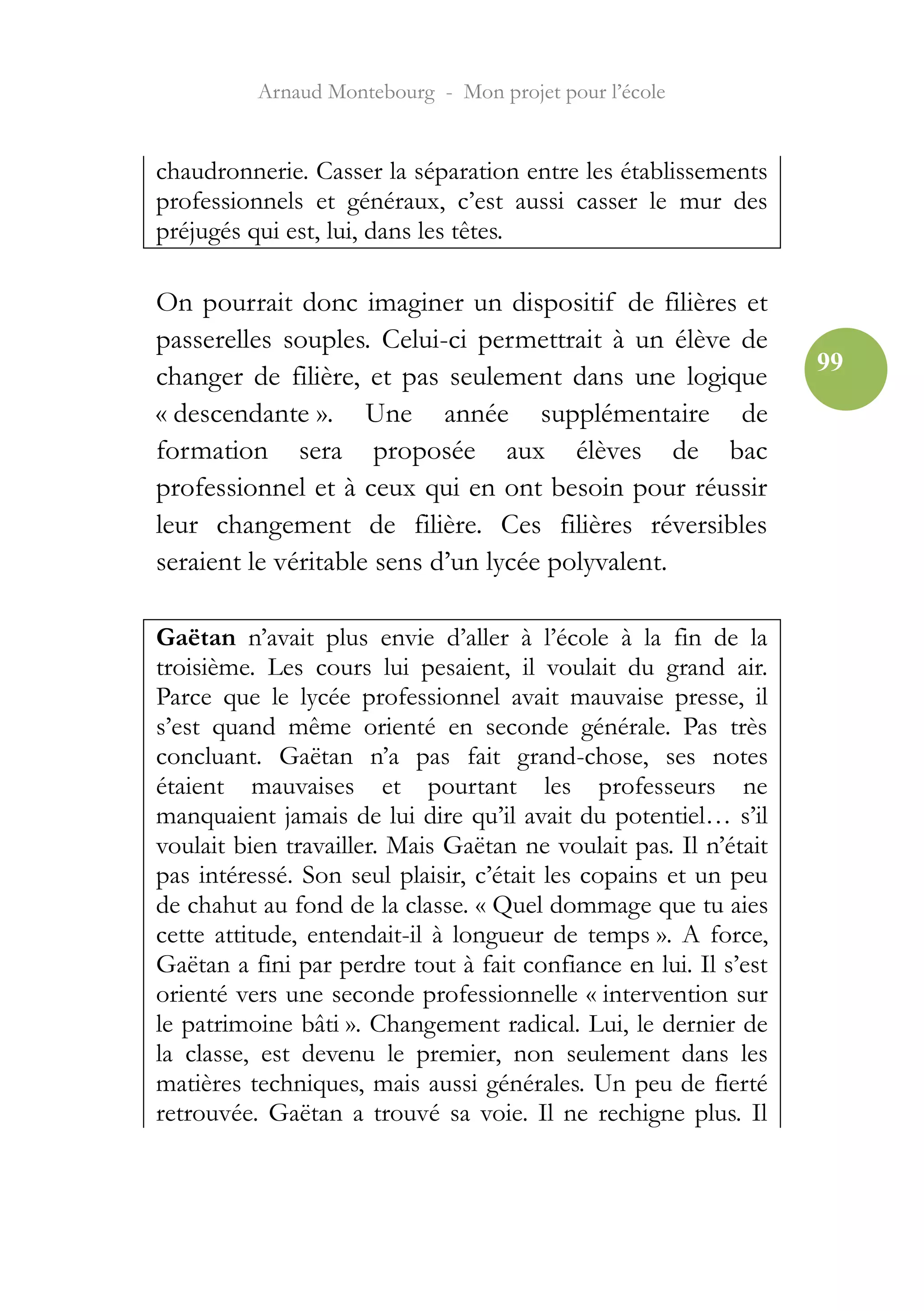 Arnaud Montebourg - Mon projet pour l’école


chaudronnerie. Casser la séparation entre les établissements
professionnels et généraux, c’est aussi casser le mur des
préjugés qui est, lui, dans les têtes.

On pourrait donc imaginer un dispositif de filières et
passerelles souples. Celui-ci permettrait à un élève de
                                                                  99
changer de filière, et pas seulement dans une logique
« descendante ». Une année supplémentaire de
formation sera proposée aux élèves de bac
professionnel et à ceux qui en ont besoin pour réussir
leur changement de filière. Ces filières réversibles
seraient le véritable sens d’un lycée polyvalent.

Gaëtan n’avait plus envie d’aller à l’école à la fin de la
troisième. Les cours lui pesaient, il voulait du grand air.
Parce que le lycée professionnel avait mauvaise presse, il
s’est quand même orienté en seconde générale. Pas très
concluant. Gaëtan n’a pas fait grand-chose, ses notes
étaient mauvaises et pourtant les professeurs ne
manquaient jamais de lui dire qu’il avait du potentiel… s’il
voulait bien travailler. Mais Gaëtan ne voulait pas. Il n’était
pas intéressé. Son seul plaisir, c’était les copains et un peu
de chahut au fond de la classe. « Quel dommage que tu aies
cette attitude, entendait-il à longueur de temps ». A force,
Gaëtan a fini par perdre tout à fait confiance en lui. Il s’est
orienté vers une seconde professionnelle « intervention sur
le patrimoine bâti ». Changement radical. Lui, le dernier de
la classe, est devenu le premier, non seulement dans les
matières techniques, mais aussi générales. Un peu de fierté
retrouvée. Gaëtan a trouvé sa voie. Il ne rechigne plus. Il
 