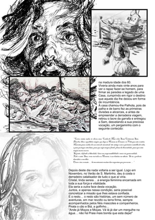 na madura idade dos 60.
                      Viveria ainda mais vinte anos para
                      ver o rapaz fazer-se homem, para
                      firmar as paredes e legado de uma
                      Casa, cumprindo em rigor o destino
                      que aquele dia lhe deixou em forma
                      de incumbência.
                      À casa chamou-lhe Palhota, pois de
                      palha e de barro fez as primeiras
                      divisões e alicerces, e antes de
                      empreender a derradeira viagem,
                      retirou o lacre da garrafa e entregou
                      a Sam, desvelando a sua preciosa
                      vocação, um pergaminho com o
                      seguinte conteúdo:




Depois deste dia nada voltaria a ser igual. Logo em
Novembro, no Verão de S. Martinho, deu à costa o
derradeiro catalisador de tudo o que aí viria.
Cristal, linda sereia… a energia feminina encarnada em
toda a sua força e vitalidade.
Ela seria a outra face desta vocação.
Juntos, e apenas nessa condição, seria possível
concretizar a missão que lhes estava confiada.
E o resto… o resto são histórias, um sem número de
aventuras, em mar revolto ou terra firme, sempre
acompanhados pelos fiéis mascotes e companheiros.
Pirata o cão e Biá, a golfinho…
“Ande já Moços e Moças. Vá lá já dar um mergulhe na
água… não há Praia mais bonita que esta depe!”
 