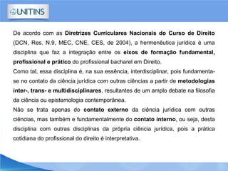 De acordo com as Diretrizes Curriculares Nacionais do Curso de Direito
(DCN, Res. N.9, MEC, CNE, CES, de 2004), a hermenêutica jurídica é uma
disciplina que faz a integração entre os eixos de formação fundamental,
profissional e prático do profissional bacharel em Direito.
Como tal, essa disciplina é, na sua essência, interdisciplinar, pois fundamenta-
se no contato da ciência jurídica com outras ciências a partir de metodologias
inter-, trans- e multidisciplinares, resultantes de um amplo debate na filosofia
da ciência ou epistemologia contemporânea.
Não se trata apenas do contato externo da ciência jurídica com outras
ciências, mas também e fundamentalmente do contato interno, ou seja, desta
disciplina com outras disciplinas da própria ciência jurídica, pois a prática
cotidiana do profissional do direito é interpretativa.
 