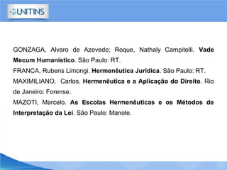 GONZAGA, Alvaro de Azevedo; Roque, Nathaly Campitelli. Vade
Mecum Humanístico. São Paulo: RT.
FRANCA, Rubens Limongi. Hermenêutica Jurídica. São Paulo: RT.
MAXIMILIANO, Carlos. Hermenêutica e a Aplicação do Direito. Rio
de Janeiro: Forense.
MAZOTI, Marcelo. As Escolas Hermenêuticas e os Métodos de
Interpretação da Lei. São Paulo: Manole.
 