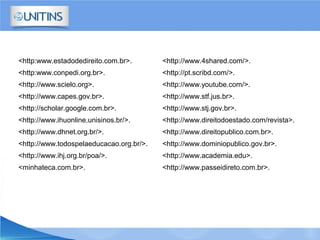 <http:www.estadodedireito.com.br>.
<http:www.conpedi.org.br>.
<http://www.scielo.org>.
<http://www.capes.gov.br>.
<http://scholar.google.com.br>.
<http://www.ihuonline.unisinos.br/>.
<http://www.dhnet.org.br/>.
<http://www.todospelaeducacao.org.br/>.
<http://www.ihj.org.br/poa/>.
<minhateca.com.br>.
<http://www.4shared.com/>.
<http://pt.scribd.com/>.
<http://www.youtube.com/>.
<http://www.stf.jus.br>.
<http://www.stj.gov.br>.
<http://www.direitodoestado.com/revista>.
<http://www.direitopublico.com.br>.
<http://www.dominiopublico.gov.br>.
<http://www.academia.edu>.
<http://www.passeidireto.com.br>.
 