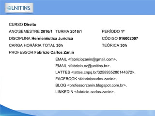 CURSO Direito
ANOSEMESTRE 2016/1 TURMA 20161 PERÍODO 1º
DISCIPLINA Hermenêutica Jurídica CÓDIGO 016002007
CARGA HORÁRIA TOTAL 30h TEÓRICA 30h
PROFESSOR Fabrício Carlos Zanin
EMAIL <fabriciozanin@gmail.com>.
EMAIL <fabricio.cz@unitins.br>.
LATTES <lattes.cnpq.br/3258935280144372>.
FACEBOOK <fabriciocarlos.zanin>.
BLOG <professorzanin.blogspot.com.br>.
LINKEDIN <fabrício-carlos-zanin>.
 