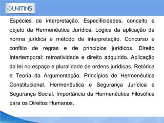 Espécies de interpretação. Especificidades, conceito e
objeto da Hermenêutica Jurídica. Lógica da aplicação da
norma jurídica e método de interpretação. Concurso e
conflito de regras e de princípios jurídicos. Direito
Intertemporal: retroatividade e direito adquirido. Aplicação
da lei no espaço e pluralidade de ordens jurídicas. Retórica
e Teoria da Argumentação. Princípios de Hermenêutica
Constitucional. Hermenêutica e Segurança Jurídica e
Segurança Social. Importância da Hermenêutica Filosófica
para os Direitos Humanos.
 