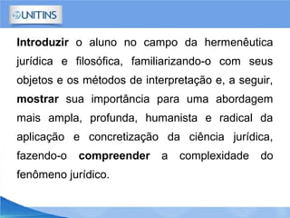 Introduzir o aluno no campo da hermenêutica
jurídica e filosófica, familiarizando-o com seus
objetos e os métodos de interpretação e, a seguir,
mostrar sua importância para uma abordagem
mais ampla, profunda, humanista e radical da
aplicação e concretização da ciência jurídica,
fazendo-o compreender a complexidade do
fenômeno jurídico.
 