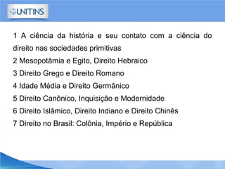 1 A ciência da história e seu contato com a ciência do
direito nas sociedades primitivas
2 Mesopotâmia e Egito, Direito Hebraico
3 Direito Grego e Direito Romano
4 Idade Média e Direito Germânico
5 Direito Canônico, Inquisição e Modernidade
6 Direito Islâmico, Direito Indiano e Direito Chinês
7 Direito no Brasil: Colônia, Império e República
 