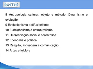 8 Antropologia cultural: objeto e método. Dinamismo e
evolução
9 Evolucionismo e difusionismo
10 Funcionalismo e estruturalismo
11 Diferenciação social e parentesco
12 Economia e política
13 Religião, linguagem e comunicação
14 Artes e folclore
 